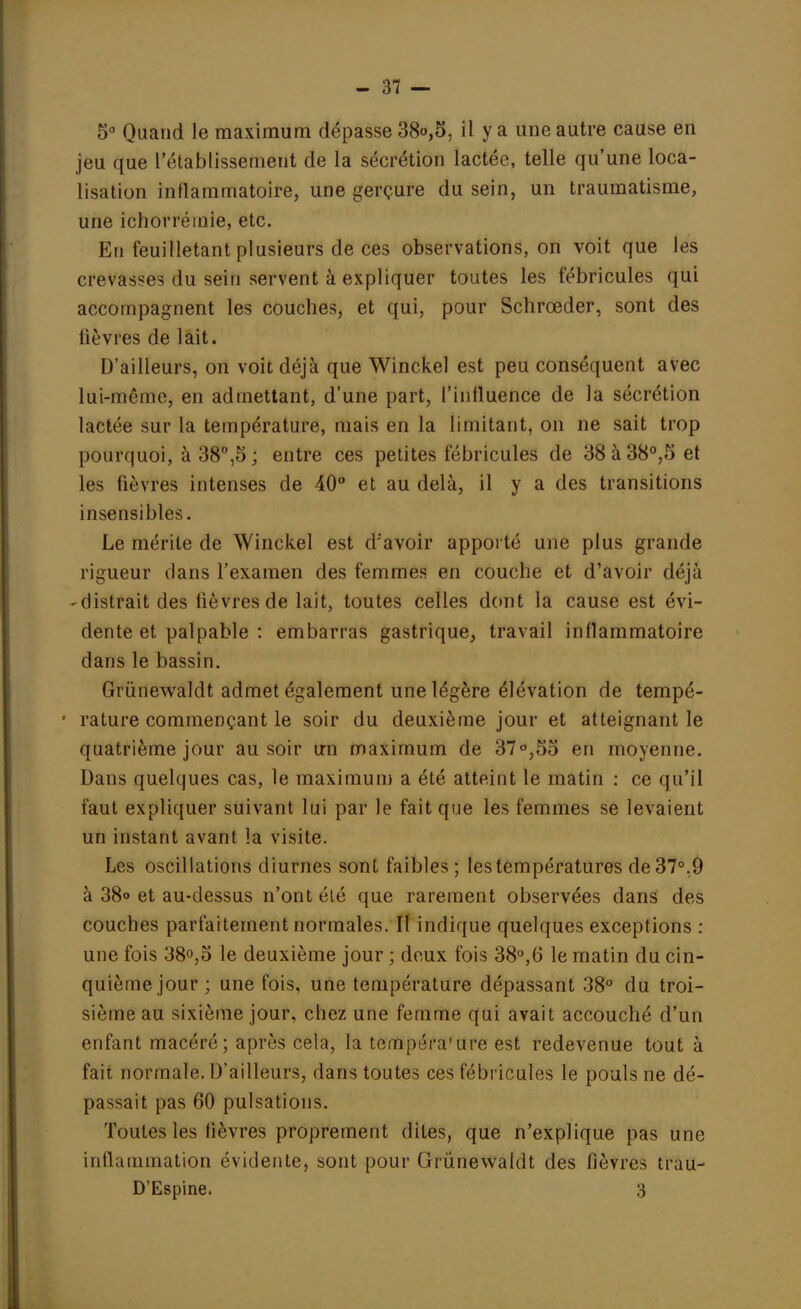 5° Quand le maximum dépasse 38o,5, il y a une autre cause en jeu que l'établissement de la sécrétion lactée, telle qu'une loca- lisation inflammatoire, une gerçure du sein, un traumatisme, une ichorréinie, etc. En feuilletant plusieurs de ces observations, on voit que les crevasses du sein servent à expliquer toutes les fébricules qui accompagnent les couches, et qui, pour Schrœder, sont des lièvres de lait. D'ailleurs, on voit déjà que Winckel est peu conséquent avec lui-même, en admettant, d'une part, l'influence de la sécrétion lactée sur la température, mais en la limitant, on ne sait trop pourquoi, à 38°,5; entre ces petites fébricules de 38à38°,5 et les fièvres intenses de 40° et au delà, il y a des transitions insensibles. Le mérite de Winckel est d;avoir apporté une plus grande rigueur dans l'examen des femmes en couche et d'avoir déjà -distrait des lièvres de lait, toutes celles dont la cause est évi- dente et palpable : embarras gastrique, travail inflammatoire dans le bassin. Grùnewaldt admet également une légère élévation de tempé- rature commençant le soir du deuxième jour et atteignant le quatrième jour au soir un maximum de 37°,55 en moyenne. Dans quelques cas, le maximum a été atteint le matin : ce qu'il faut expliquer suivant lui par le fait que les femmes se levaient un instant avant la visite. Les oscillations diurnes sont faibles; les températures de 37°.9 à 38o et au-dessus n'ont élé que rarement observées dans des couches parfaitement normales. Il indique quelques exceptions : une fois 38°,5 le deuxième jour ; doux fois 38°,6 le matin du cin- quième jour ; une fois, une température dépassant 38° du troi- sième au sixième jour, chez une femme qui avait accouché d'un enfant macéré; après cela, la tempéra*ure est redevenue tout à fait normale. D'ailleurs, dans toutes ces fébricules le pouls ne dé- passait pas 60 pulsations. Toutes les fièvres proprement dites, que n'explique pas une inflammation évidente, sont pour Grùnewaldt des fièvres trau- D'Espine. 3