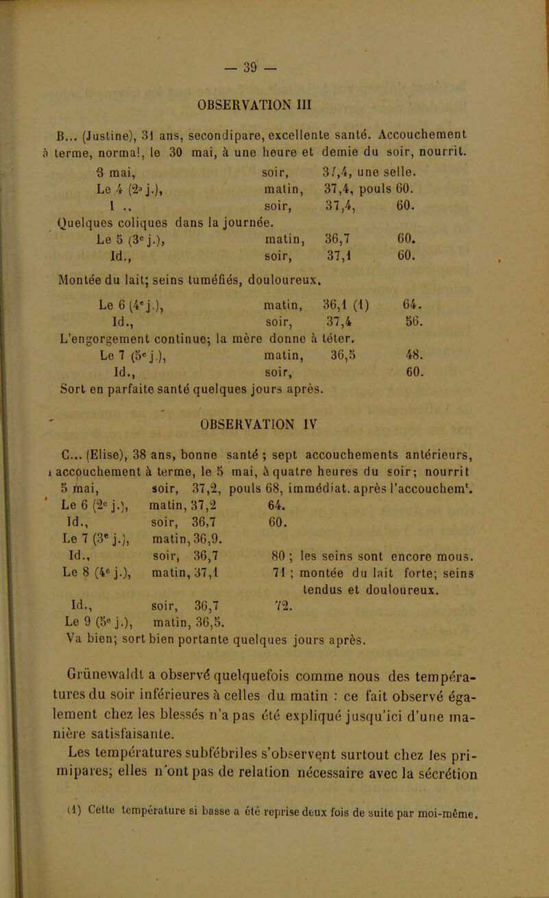 OBSERVATION III B... (Justine), 31 ans, secondipare, excellente santé. Accouchement à terme, normal, le 30 mai, à une heure et demie du soir, nourrit. 3 mai, soir, 3/,4, une selle. Le4(2»j.), matin, 37,4, pouls 60. I .. soir, 37,4, 60. Quelques coliques dans la journée. Le 5 (3e j.), matin, 36,7 60. Id., soir, 37,1 60. Montée du lait; seins tuméfiés, douloureux. Le 6 (4e j.), matin, 36,1 (1) 64. Id., soir, 37,4 56. L'engorgement continue; la mère donne a téter. Le7(5«j.), matin, 36,5 48. Id., soir, 60. Sort en parfaite santé quelques jours après. OBSERVATION IV C... (Elise), 38 ans, bonne santé ; sept accouchements antérieurs, i accouchement à terme, le 5 mai, à quatre heures du soir; nourrit 5 mai, soir, 37,2, pouls 68, immédiat, après l'accouchem1. Le 6 (2e j.), matin, 37,2 64. Id., soir, 36,7 60. Le 7 (3e j.), matin, 36,9. Id., soir, 36,7 80 ; les seins sont encore mous. Le 8 (4e j.), matin, 37,1 71 ; montée du lait forte; seins tendus et douloureux. Id., soir, 36,7 72. Le9(5*j.), matin, 36,5. Va bien; sort bien portante quelques jours après. Grùnewaldt a observé quelquefois comme nous des tempéra- tures du soir inférieures à celles du matin : ce fait observé éga- lement chez les blessés n'a pas été expliqué jusqu'ici d'une ma- nière satisfaisante. Les températures subfébriles s'observent surtout chez les pri- mipares; elles n ont pas de relation nécessaire avec la sécrétion (1) Cette température si basse a été reprise deux fois de suite par moi-même.