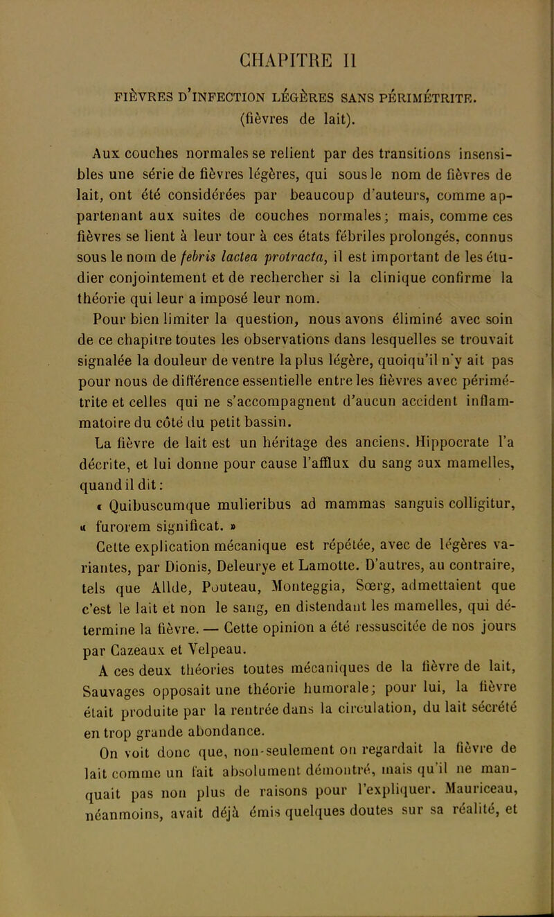 FIÈVRES D'INFECTION LÉGÈRES SANS PERIMETRITE. (fièvres de lait). Aux couches normales se relient par des transitions insensi- bles une série de fièvres légères, qui sous le nom de fièvres de lait, ont été considérées par beaucoup d'auteurs, comme ap- partenant aux suites de couches normales; mais, comme ces fièvres se lient à leur tour à ces états fébriles prolongés, connus sous le nom de febris laclea proiracta, il est important de les étu- dier conjointement et de rechercher si la clinique confirme la théorie qui leur a imposé leur nom. Pour bien limiter la question, nous avons éliminé avec soin de ce chapitre toutes les observations dans lesquelles se trouvait signalée la douleur de ventre la plus légère, quoiqu'il n'y ait pas pour nous de différence essentielle entre les fièvres avec périmé- trite et celles qui ne s'accompagnent d'aucun accident inflam- matoire du côté du petit bassin. La fièvre de lait est un héritage des anciens. Hippocrate l'a décrite, et lui donne pour cause l'afflux du sang aux mamelles, quand il dit: « Quibuscumque mulieribus ad mammas sanguis colligitur, u furorem significat. » Cette explication mécanique est répétée, avec de légères va- riantes, par Dionis, Deleurye et Lamotte. D'autres, au contraire, tels que Allde, Pouteau, Monteggia, Sœrg, admettaient que c'est le lait et non le sang, en distendant les mamelles, qui dé- termine la fièvre. — Cette opinion a été ressuscitée de nos jours par Cazeaux et Velpeau. A ces deux théories toutes mécaniques de la fièvre de lait, Sauvages opposait une théorie humorale; pour lui, la lièvre était produite par la rentrée dans la circulation, du lait sécrété en trop grande abondance. On voit donc que, non-seulement on regardait la fièvre de lait comme un t'ait absolument démontré, mais qu'il ne man- quait pas non plus de raisons pour l'expliquer. Mauriceau, néanmoins, avait déjà émis quelques doutes sur sa réalité, et