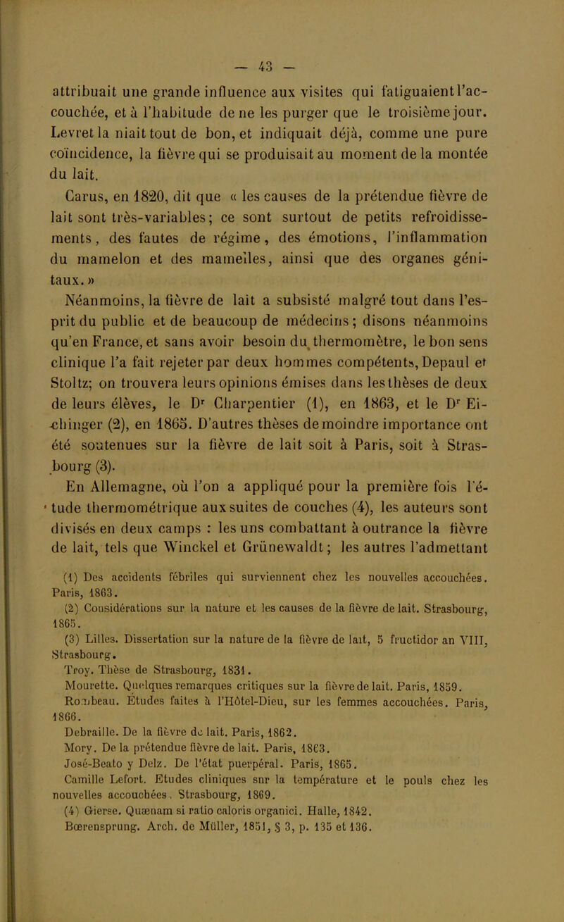 — 43 - attribuait une grande influence aux visites qui fatiguaientl'ac- couchée, et à l'habitude de ne les purger que le troisième jour. Levretla niait tout de bon, et indiquait déjà, comme une pure coïncidence, la fièvre qui se produisait au moment de la montée du lait. Garus, en 1820, dit que « les causes de la prétendue fièvre de lait sont très-variables ; ce sont surtout de petits refroidisse- ments, des fautes de régime, des émotions, l'inflammation du mamelon et des mamelles, ainsi que des organes géni- taux. » Néanmoins, la fièvre de lait a subsisté malgré tout dans l'es- prit du public et de beaucoup de médecins; disons néanmoins qu'en France, et sans avoir besoin du thermomètre, le bon sens clinique l'a fait rejeter par deux hommes compétents, Depaul et Stoltz; on trouvera leurs opinions émises dans les thèses de deux de leurs élèves, le Dr Charpentier (1), en 1863, et le Dr Ei- -chinger (2), en 1865. D'autres thèses de moindre importance ont été soutenues sur la fièvre de lait soit à Paris, soit à Stras- bourg (3). En Allemagne, où l'on a appliqué pour la première fois l'é- • tude thermométrique aux suites de couches (4), les auteurs sont divisés en deux camps : les uns combattant à outrance la lièvre de lait, tels que Winckel et Grûnewaldt ; les autres l'admettant (1) Des accidents fébriles qui surviennent chez les nouvelles accouchées. Paris, 1863. (2) Considérations sur la nature et les causes de la fièvre de lait. Strasbourg, 186.-;. (3) Lilles. Dissertation sur la nature de la fièvre de lait, 5 fructidor an VIII, Strasbourg. Troy. Thèse de Strasbourg, 1831. Mourette. Quelques remarques critiques sur la fièvrede lait. Paris, 1859. Ro.ubeau. Etudes faites à l'Hôtel-Dieu, sur les femmes accouchées. Paris, 1866. Débraillé. De la fièvre de lait. Paris, 1862. Mory. Delà prétendue fièvre de lait. Paris, 1863. José-Beato y Delz. De l'état puerpéral. Paris, 1865. Camille Lefort. Etudes cliniques snr la température et le pouls chez les nouvelles accouchées, Strasbourg, 1869. (4) Gierse. Quaenam si ratio caloris organici. Halle, 1842.
