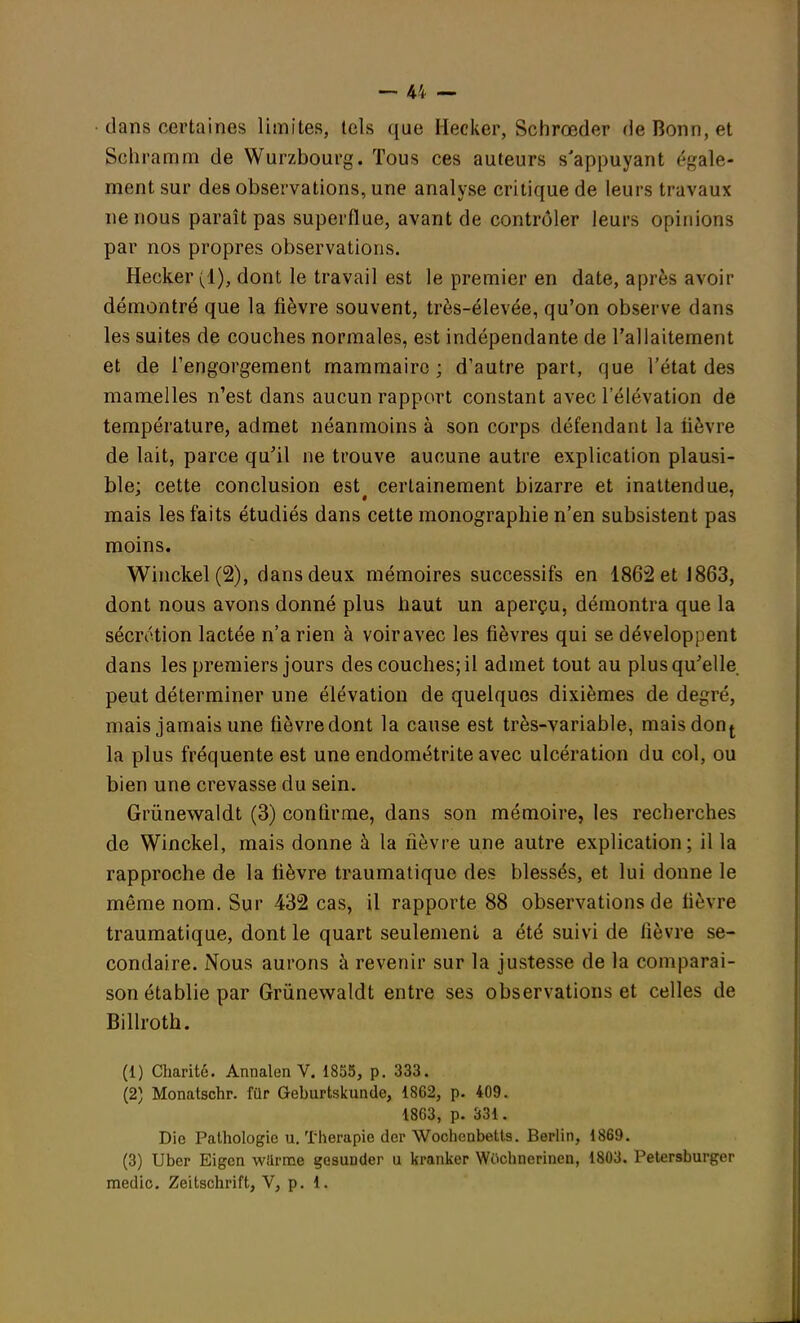 dans certaines limites, tels que Hecker, Schrœder de Bonn, et Sehramm de Wurzbourg. Tous ces auteurs s'appuyant égale- ment sur des observations, une analyse critique de leurs travaux ne nous paraît pas superflue, avant de contrôler leurs opinions par nos propres observations. Hecker (1), dont le travail est le premier en date, après avoir démontré que la fièvre souvent, très-élevée, qu'on observe dans les suites de couches normales, est indépendante de l'allaitement et de l'engorgement mammaire; d'autre part, que l'état des mamelles n'est dans aucun rapport constant avec l'élévation de température, admet néanmoins à son corps défendant la lièvre de lait, parce qu'il ne trouve aucune autre explication plausi- ble; cette conclusion est# certainement bizarre et inattendue, mais les faits étudiés dans cette monographie n'en subsistent pas moins. Winckel (2), dans deux mémoires successifs en 1862 et 1863, dont nous avons donné plus haut un aperçu, démontra que la sécrétion lactée n'a rien à voir avec les fièvres qui se développent dans les premiers jours des couches; il admet tout au plus qu'elle peut déterminer une élévation de quelques dixièmes de degré, mais jamais une fièvredont la cause est très-variable, maisdont la plus fréquente est une endométrite avec ulcération du col, ou bien une crevasse du sein. Grûnewaldt (3) confirme, dans son mémoire, les recberches de Winckel, mais donne à la fièvre une autre explication; il la rapproche de la fièvre traumatique des blessés, et lui donne le même nom. Sur 432 cas, il rapporte 88 observations de lièvre traumatique, dont le quart seulement a été suivi de lièvre se- condaire. Nous aurons à revenir sur la justesse de la comparai- son établie par Grûnewaldt entre ses observations et celles de Billroth. (1) Charité. Annalen V. 1855, p. 333. (2) Monatschr. filr Geburtskunde, 1862, p. 409. 1863, p. 331. Die Pathologie u. Thérapie der Wochenbetts. Berlin, 1869. (3) Uber Eigen wilrme gesunder u kranker Wochnerinen, 1803. Petersburger