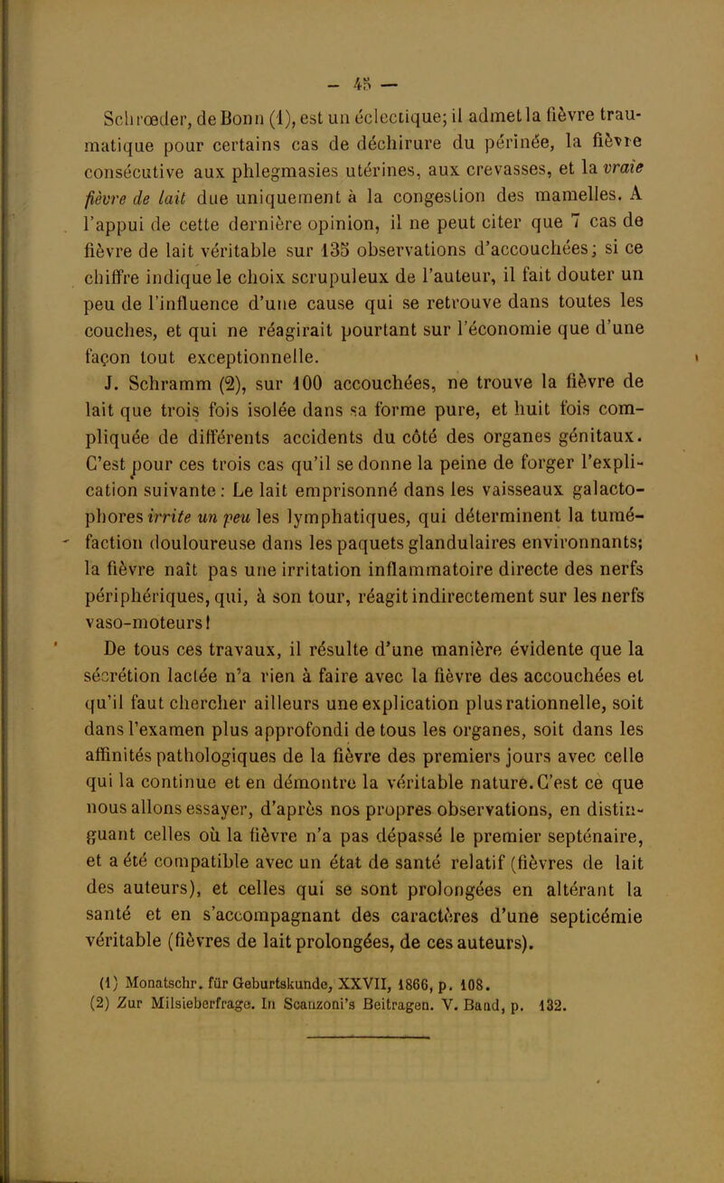 Schrœder, de Bonn (1), est un éclectique; il admet la lièvre trau- matique pour certains cas de déchirure du périnée, la fièvre consécutive aux phlegmasies utérines, aux crevasses, et la vraie fièvre de lait due uniquement à la congestion des mamelles. A l'appui de cette dernière opinion, il ne peut citer que 7 cas de fièvre de lait véritable sur 135 observations d'accouchées; si ce chiffre indique le choix scrupuleux de l'auteur, il fait douter un peu de l'influence d'une cause qui se retrouve dans toutes les couches, et qui ne réagirait pourtant sur l'économie que d'une façon tout exceptionnelle. J. Schramm (2), sur 100 accouchées, ne trouve la fièvre de lait que trois fois isolée dans sa forme pure, et huit fois com- pliquée de différents accidents du côté des organes génitaux. C'est pour ces trois cas qu'il se donne la peine de forger l'expli- cation suivante: Le lait emprisonné dans les vaisseaux galacto- phores irrita un feu les lymphatiques, qui déterminent la tumé- faction douloureuse dans les paquets glandulaires environnants; la fièvre naît pas une irritation inflammatoire directe des nerfs périphériques, qui, à son tour, réagit indirectement sur les nerfs vaso-moteurs 1 De tous ces travaux, il résulte d'une manière évidente que la sécrétion lactée n'a rien à faire avec la fièvre des accouchées et qu'il faut chercher ailleurs une explication plus rationnelle, soit dans l'examen plus approfondi de tous les organes, soit dans les affinités pathologiques de la fièvre des premiers jours avec celle qui la continue et en démontre la véritable nature. C'est ce que nous allons essayer, d'après nos propres observations, en distin- guant celles où la fièvre n'a pas dépassé le premier septénaire, et a été compatible avec un état de santé relatif (fièvres de lait des auteurs), et celles qui se sont prolongées en altérant la santé et en s'accompagnant des caractères d'une septicémie véritable (fièvres de lait prolongées, de ces auteurs). (1) Monatschr. fur Geburtskundc, XXVII, 1866, p. 108.