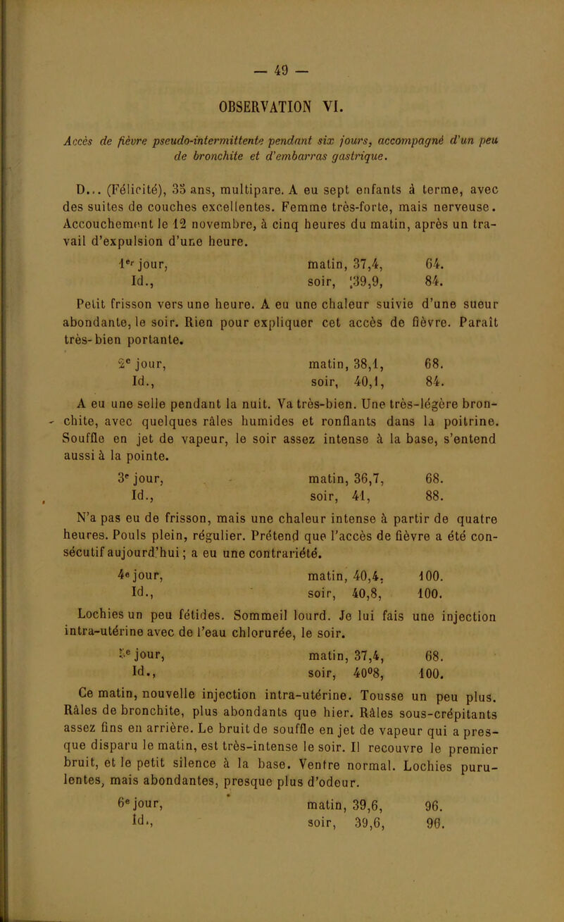 OBSERVATION VI. Accès de fièvre pseudo-intermittente pendant six fours, accompagné d'un peu de bronchite et d'embarras gastrique. D... (Félicité), 35 ans, multipare. A eu sept enfants à terme, avec des suites de couches excellentes. Femme très-forte, mais nerveuse. Accouchement le 12 novembre, à cinq heures du matin, après un tra- vail d'expulsion d'une heure. 1er jour, matin, 37,4, 64. Id., soir, |39,9, 84. Petit frisson vers une heure. A eu une chaleur suivie d'une sueur abondante, le soir. Rien pour expliquer cet accès de fièvre. Parait très-bien portante. -c jour, matin, 38,1, 68. Id., soir, 40,1, 84. A eu une selle pendant la nuit. Va très-bien. Une très-légère bron- chite, avec quelques râles humides et ronflants dans la poitrine. Souffle en jet de vapeur, le soir assez intense à la base, s'entend aussi à la pointe. 3e jour, matin, 36,7, 68. Id., soir, 41, 88. N'a pas eu de frisson, mais une chaleur intense à partir de quatre heures. Pouls plein, régulier. Prétend que l'accès de fièvre a été con- sécutif aujourd'hui ; a eu une contrariété. 4° jour, matin, 40,4. 100. Id., soir, 40,8, 100. Lochies un peu fétides. Sommeil lourd. Je lui fais une injection intra-utérine avec de l'eau chlorurée, le soir. •c jour, matin, 37,4, 68. Id., soir, 40°8, 100. Ce matin, nouvelle injection intra-utérine. Tousse un peu plus. Râles de bronchite, plus abondants que hier. Râles sous-crépitants assez fins en arrière. Le bruit de souffle en jet de vapeur qui a pres- que disparu le matin, est très-intense le soir. Il recouvre le premier bruit, et le petit silence à la base. Ventre normal. Lochies puru- lentes, mais abondantes, presque plus d'odeur. 6e jour, matin, 39,6, 96. Id., soir, 39,6, 96.