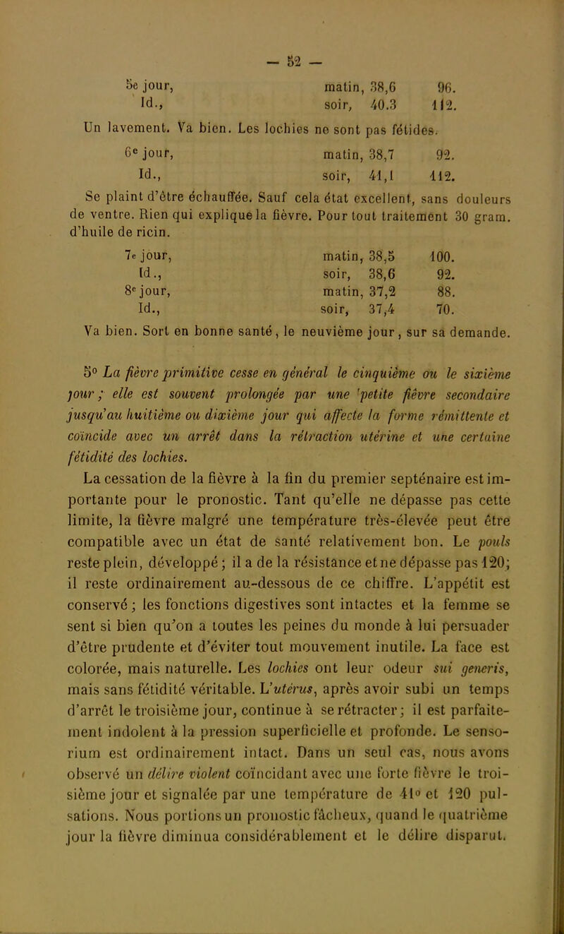 Séjour, matin, 38,6 96. Id., soir, 40.3 112. Un lavement. Va bien. Les lochies no sont pas fétides. 6e jour, matin, 38,7 92. Id., soir, 41,1 112. Se plaint d'être échauffée. Sauf cela état excellent, sans douleurs de ventre. Rien qui explique la fièvre. Pour tout traitement 30 gram. d'huile de ricin. 7e jour, matin, 38,5 100. Id., soir, 38,6 92. 8e jour, matin, 37,2 88. Id., soir, 37,4 70. Va bien. Sort en bonne santé, le neuvième jour, sur sa demande. 5° La fièvre primitive cesse en général le cinquième ou le sixième jour ; elle est souvent prolongée par une 'petite fièvre secondaire jusqu'au huitième ou dixième jour qui affecte la forme rémittente et coïncide avec un arrêt dans la rétraction utérine et une certaine fétidité des lochies. La cessation de la fièvre à la fin du premier septénaire est im- portante pour le pronostic. Tant qu'elle ne dépasse pas cette limite, la fièvre malgré une température très-élevée peut être compatible avec un état de santé relativement bon. Le pouls reste plein, développé; il a de la résistance et ne dépasse pas 120; il reste ordinairement au-dessous de ce chiffre. L'appétit est conservé; les fonctions digestives sont intactes et la femme se sent si bien qu'on a toutes les peines du monde à lui persuader d'être prudente et d'éviter tout mouvement inutile. La face est colorée, mais naturelle. Les lochies ont leur odeur sui generis, mais sans fétidité véritable. L'utérus, après avoir subi un temps d'arrêt le troisième jour, continue à se rétracter; il est parfaite- ment indolent à la pression superficielle et profonde. Le senso- rium est ordinairement intact. Dans un seul cas, nous avons observé un délire violent coïncidant avec une forte fièvre le troi- sième jour et signalée par une température de 41° et 420 pul- sations. Nous portions un pronostic fâcheux, quand le quatrième jour la fièvre diminua considérablement et le délire disparut.