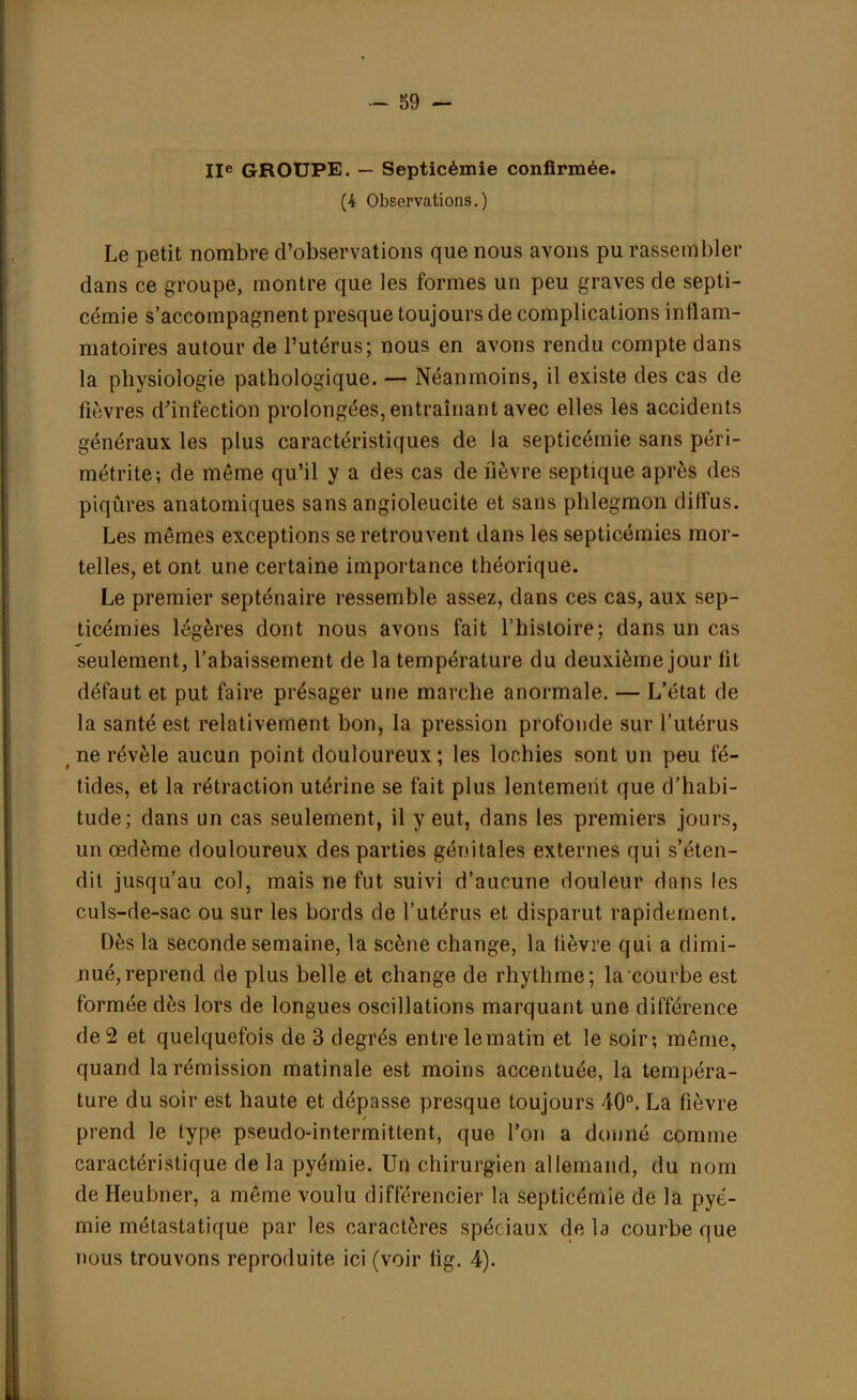 IIe GROUPE. — Septicémie confirmée. (4 Observations.) Le petit nombre d'observations que nous avons pu rassembler dans ce groupe, montre que les formes un peu graves de septi- cémie s'accompagnent presque toujours de complications inflam- matoires autour de l'utérus; nous en avons rendu compte dans la physiologie pathologique. — Néanmoins, il existe des cas de lièvres d'infection prolongées, entraînant avec elles les accidents généraux les plus caractéristiques de la septicémie sans péri- métrite; de môme qu'il y a des cas de fièvre septique après des piqûres anatomiques sans angioleucite et sans phlegmon diffus. Les mêmes exceptions se retrouvent dans les septicémies mor- telles, et ont une certaine importance théorique. Le premier septénaire ressemble assez, dans ces cas, aux sep- ticémies légères dont nous avons fait l'histoire; dans un cas seulement, l'abaissement de la température du deuxième jour fit défaut et put faire présager une marche anormale. — L'état de la santé est relativement bon, la pression profonde sur l'utérus t ne révèle aucun point douloureux; les lochies sont un peu fé- tides, et la rétraction utérine se fait plus lentement que d'habi- tude; dans un cas seulement, il y eut, dans les premiers jours, un œdème douloureux des parties génitales externes qui s'éten- dit jusqu'au col, mais ne fut suivi d'aucune douleur dans les culs-de-sac ou sur les bords de l'utérus et disparut rapidement. Dès la seconde semaine, la scène change, la fièvre qui a dimi- nué, reprend de plus belle et change de rhythme; la courbe est formée dès lors de longues oscillations marquant une différence de 2 et quelquefois de 3 degrés entre le matin et le soir; même, quand la rémission matinale est moins accentuée, la tempéra- ture du soir est haute et dépasse presque toujours 40°. La fièvre prend le type pseudo-intermittent, que l'on a donné comme caractéristique de la pyémie. Un chirurgien allemand, du nom de Heubner, a même voulu différencier la septicémie de la pyé- mie métastatique par les caractères spéf iaux de la courbe que nous trouvons reproduite ici (voir fig. 4).