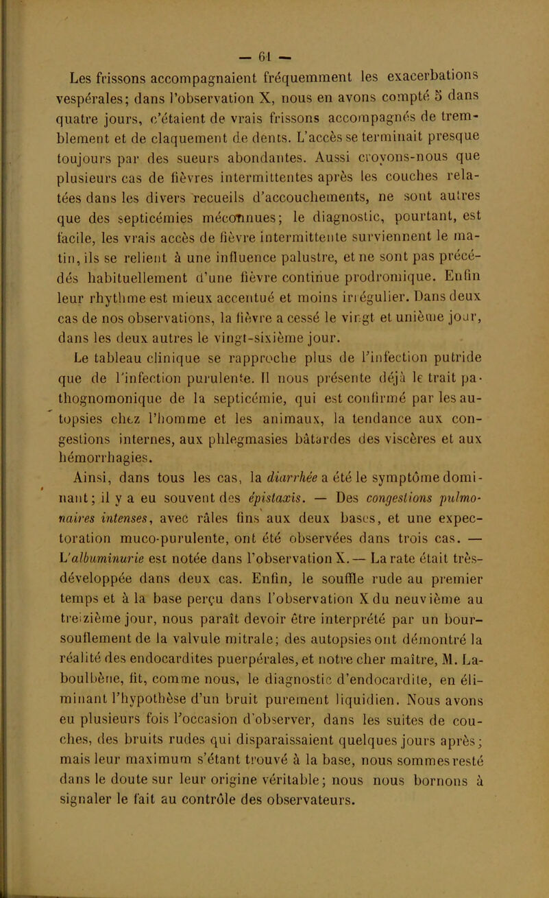 Les frissons accompagnaient fréquemment les exacerbations vespérales; dans l'observation X, nous en avons compté 5 dans quatre jours, c'étaient de vrais frissons accompagnés de trem- blement et de claquement de dents. L'accès se terminait presque toujours par des sueurs abondantes. Aussi croyons-nous que plusieurs cas de fièvres intermittentes après les couches rela- tées dans les divers recueils d'accouchements, ne sont autres que des septicémies méconnues; le diagnostic, pourtant, est facile, les vrais accès de lièvre intermittente surviennent le ma- tin, ils se relient à une influence palustre, et ne sont pas précé- dés habituellement d'une fièvre continue prodromique. Enfin leur rhythmeest mieux accentué et moins irrégulier. Dans deux cas de nos observations, la lièvre a cessé le vingt et unième jour, dans les deux autres le vingt-sixième jour. Le tableau clinique se rapproche plus de L'infection putride que de l'infection purulente. Il nous présente déjà le trait pa- thognomonique de la septicémie, qui est conlirmé par les au- topsies chez l'homme et les animaux, la tendance aux con- gestions internes, aux phlegmasies bâtardes des viscères et aux hémorrhagies. Ainsi, dans tous les cas, la diarrhée a été le symptôme domi- nant; il y a eu souvent des épistaxis. — Des congestions pulmo- naires intenses, avec râles fins aux deux bases, et une expec- toration muco-purulente, ont été observées dans trois cas. — L'albuminurie est notée dans l'observation X. — La rate était très- développée clans deux cas. Enfin, le souffle rude au premier temps et à la base perçu dans l'observation Xdu neuvième au treizième jour, nous paraît devoir être interprété par un bour- souflement de la valvule mitrale; des autopsies ont démontré la réalité des endocardites puerpérales, et notre cher maître, M. La- boulbèrie, fit, comme nous, le diagnostic d'endocardite, en éli- minant l'hypothèse d'un bruit purement liquidien. Nous avons eu plusieurs fois l'occasion d'observer, dans les suites de cou- ches, des bruits rudes qui disparaissaient quelques jours après; mais leur maximum s'étant trouvé à la base, nous sommes resté dans le doute sur leur origine véritable; nous nous bornons à signaler le fait au contrôle des observateurs.