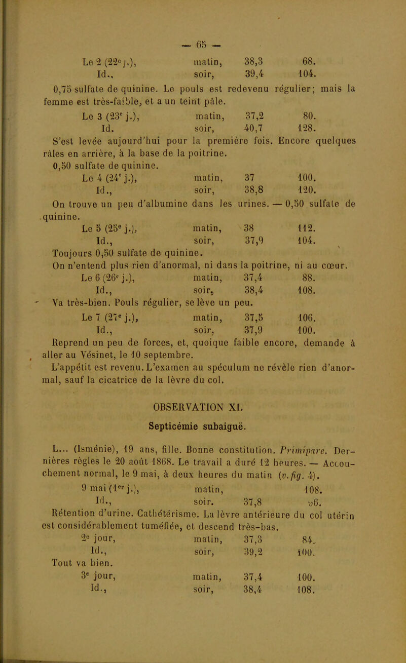 Id., soir, 39,4 104. 0,73 sulfate de quinine. Le pouls est redevenu régulier; mais la femme est très-faible, et a un teint pâle. Le 3 (23e j.), matin, 37,2 80. Id. soir, 40,7 128. S'est levée aujourd'hui pour la première fois. Encore quelques râles en arrière, à la base de la poitrine. 0,50 sulfate de quinine. Le 4 (24e j.), matin, 37 100. Id., soir, 38,8 120. On trouve un peu d'albumine dans les urines. — 0,50 sulfate de quinine. Le 5 (25e j.), matin, 38 112. Id., soir, 37,9 104. Toujours 0,50 sulfate de quinine. On n'entend plus rien d'anormal, ni dans la poitrine, ni au cœur. Le 6 (26* j.), matin, 37,4 88. Id., soir, 38,4 108. Va très-bien. Pouls régulier, se lève un peu. Le 7 (27e j.), matin, 37,5 106. Id., soir. 37,9 100. Reprend un peu de forces, et, quoique faible encore, demande à aller au Vésinet, le 10 septembre. L'appétit est revenu. L'examen au spéculum ne révèle rien d'anor- mal, sauf la cicatrice de la lèvre du col. OBSERVATION XL Septicémie subaiguë. L... (Isménie), 19 ans, fille. Bonne constitution. Primipare. Der- nières règles le 20 août 1868. Le travail a duré 12 heures. — Accou- chement normal, le 9 mai, à deux heures du matin (v.fig. 4). 9 mai(le>-j.), matin, 108. M-, soir. 37,8 y6. Rétention d'urine. Catliétérisme. La lèvre antérieure du col utérin est considérablement tuméfiée, et descend très-bas. 2° jour, matin, 37,3 84. M., soir, 39,2 100. Tout va bien. 3e jour, matin, 37,4 100. Id., soir, 38,4 108.