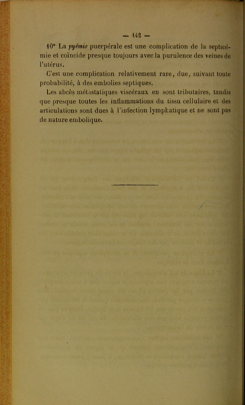 — U1 - 10° La pyémie puerpérale est une complication de la septicé- mie et coïncide presque toujours avec la purulence des veines de l'utérus. C'est une complication relativement rare, due, suivant toute probabilité, à des embolies septiques. Les abcès métastatiques viscéraux en sont tributaires, tandis que presque toutes les inflammations du tissu cellulaire et des articulations sont dues à l'infection lymphatique et ne sont pas de nature embolique.