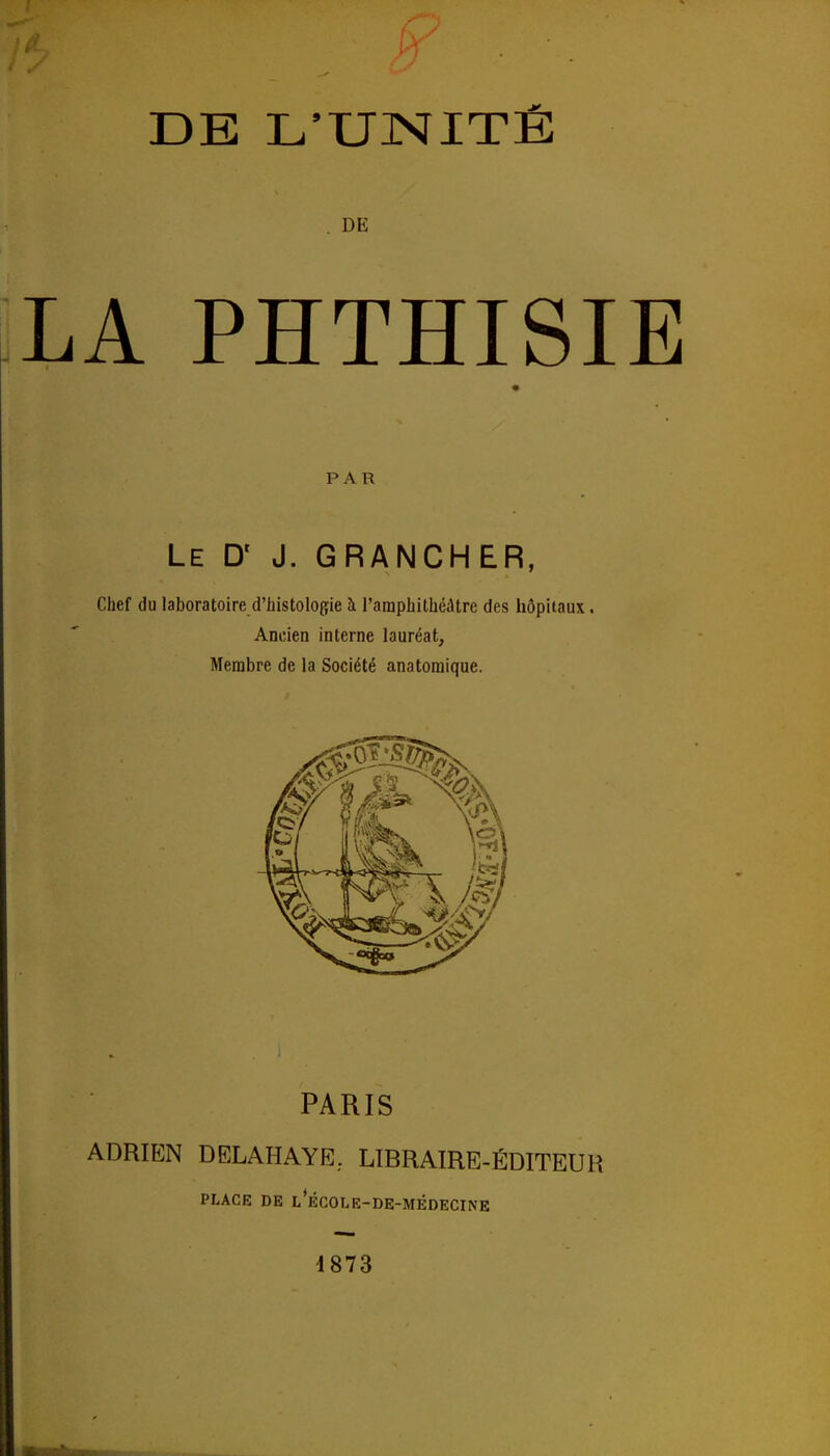 DE L'UNITÉ . DE LA PHTHISIE PAR Le D' J. GRANCHER, Chef du laboratoire d'histoloçie à l'amphithéâtre des hôpitaux. Ancien interne lauréat, Membre de la Société anatomique. PARIS ADRIEN DELAHAYE, LIBRAIRE-ÉDITEUR PLACE DE l'ÉCOLE-DE-MÉDECINE 4873