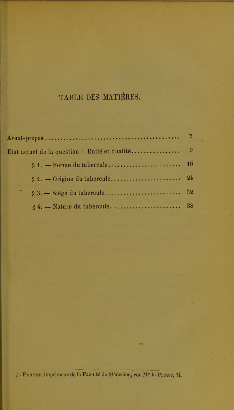 TABLE DES MATIÈRES. Avant-propos • Etat actuel de la question : Unité et dualité 9 §1. — Forme du tubercule 16 § 2. — Origine du tubercule 24 § 3. _ Siège du tubercule 32 §4. — Nature du tubercule 38 e.. Parent, imprimeur de la Faculté do Médecine, rue M'' io-Pni\cCj 3l.