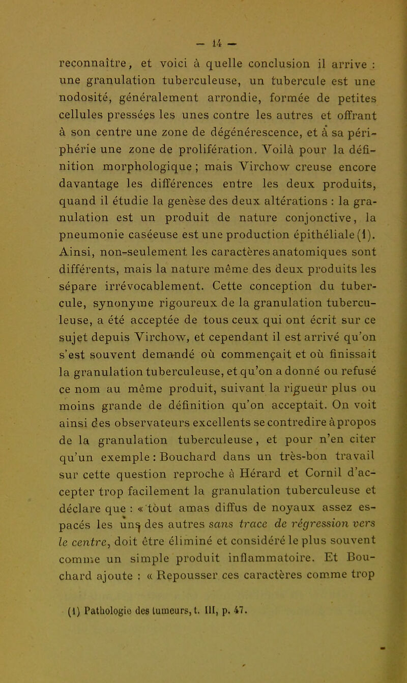 reconnaître, et voici à quelle conclusion il arrive : une granulation tuberculeuse, un tubercule est une nodosité, généralement arrondie, formée de petites cellules pressées les unes contre les autres et offrant à son centre une zone de dégénérescence, et à sa péri- phérie une zone de prolifération. Voilà pour la défi- nition morphologique ; mais Virchow creuse encore davantage les différences entre les deux produits, quand il étudie la genèse des deux altérations : la gra- nulation est un produit de nature conjonctive, la pneumonie caséeuse est une production épithéliale (1). Ainsi, non-seulement les caractères anatomiques sont différents, mais la nature même des deux produits les sépare irrévocablement. Cette conception du tuber- cule, synonyme rigoureux de la granulation tubercu- leuse, a été acceptée de tous ceux qui ont écrit sur ce sujet depuis Virchow, et cependant il est arrivé qu'on s'est souvent demandé où commençait et où finissait la granulation tuberculeuse, et qu'on a donné ou refusé ce nom au même produit, suivant la rigueur plus ou moins grande de définition qu'on acceptait. On voit ainsi des observateurs excellents se contredire à propos de la granulation tuberculeuse, et pour n'en citer qu'un exemple : Bouchard dans un très-bon travail sur cette question reproche à Hérard et Cornil d'ac- cepter trop facilement la granulation tuberculeuse et déclare que : « tout amas diffus de noyaux assez es- pacés les un^ des autres sans trace de régression vers le centre, doit être éliminé et considéré le plus souvent comuie un simple produit inflammatoire. Et Bou- chard ajoute : « Repousser ces caractères com,me trop (1) Pathologie des luineurs, l. III, p. 47.