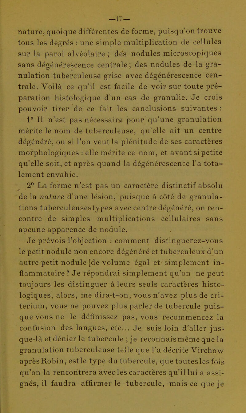 nature, quoique différentes de forme, puisqu'on trouve tous les degrés : une simple multiplication de cellules sur la paroi alvéolaire ; dés nodules microscopiques sans dégénérescence centrale ; des nodules de la gra- nulation tuberculeuse grise avec dégénérescence cen- trale. Voilà ce qu'il est facile de voir sur toute pré- paration histologique d'un cas de granulie. Je crois pouvoir tirer de ce fait les canclusions suivantes : 1° Il n'est pas nécessaire pour' qu'une granulation mérite le nom de tuberculeuse, qu'elle ait un centre dégénéré, ou si l'on veut la plénitude de ses caractères morphologiques : elle mérite ce nom, et avant si petite qu'elle soit, et après quand la dégénérescence l'a tota- lement envahie. 2^ La forme n'est pas un caractère distinctif absolu de la nature d'une lésion, puisque à côté de granula- tions tuberculeusestypes avec centre dégénéré, on ren- contre de simples multiplications cellulaires sans aucune apparence de nodule. Je prévois l'objection : comment distinguerez-vous le petit nodule non encore dégénéré et tuberculeux d'un autre petit nodule [de volume égal et simplement in- flammatoire? Je répondrai simplement qu'on ne peut toujours les distinguer à leurs seuls caractères histo- logiques, alors, me dira-t-on, vous n'avez plus de cri- térium, vous ne pouvez plus parler de tubercule puis- que vous ne le définissez pas, vous recommencez la confusion des langues, etc.. Je suis loin d'aller jus- que-là etdéaierle tubercule ; je reconnaismême que la granulation tuberculeuse telle que l'a décrite Virchow aprèsRobin, estle type du tubercule, que toutesles fois qu'on la rencontrera avec les caractères qu'il lui a assi- gnés, il faudra affirmer le tubercule, mais ce que je