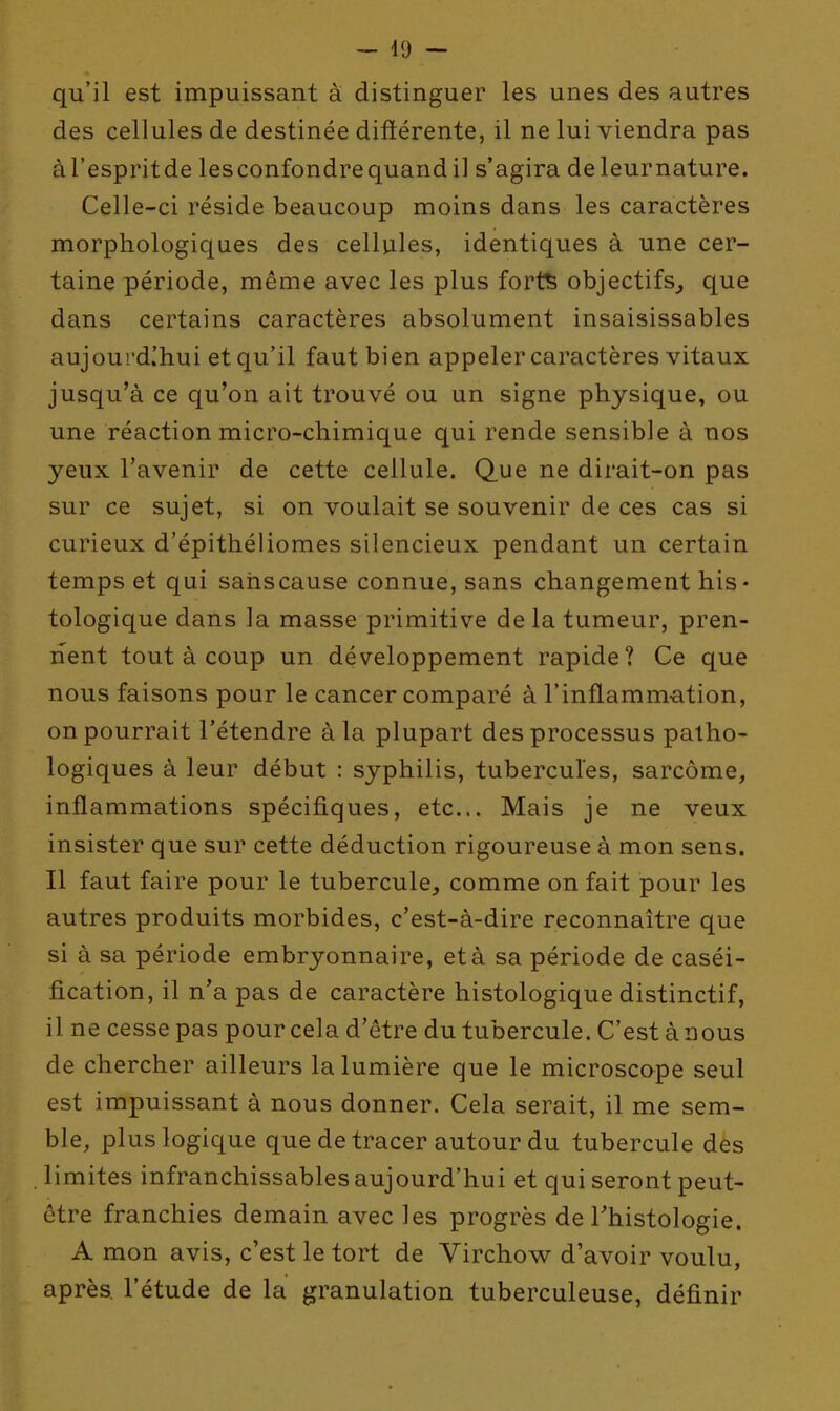 qu'il est impuissant à distinguer les unes des autres des cellules de destinée diftérente, il ne lui viendra pas àl'espritde les confondre quand il s'agira deleurnature. Celle-ci réside beaucoup moins dans les caractères morphologiques des cellules, identiques à une cer- taine période, même avec les plus forts objectifs^ que dans certains caractères absolument insaisissables aujourd.'hui et qu'il faut bien appeler caractères vitaux jusqu'à ce qu'on ait trouvé ou un signe physique, ou une réaction micro-chimique qui rende sensible à nos yeux l'avenir de cette cellule. Q.ue ne dirait-on pas sur ce sujet, si on voulait se souvenir de ces cas si curieux d'épithéliomes silencieux pendant un certain temps et qui sahscause connue, sans changement his* tologique dans la masse primitive de la tumeur, pren- nent tout à coup un développement rapide? Ce que nous faisons pour le cancer comparé à l'inflamm-ation, on pourrait l'étendre à la plupart des processus patho- logiques à leur début : syphilis, tubercules, sarcome, inflammations spécifiques, etc.. Mais je ne veux insister que sur cette déduction rigoureuse à mon sens. Il faut faire pour le tubercule, comme on fait pour les autres produits morbides, c'est-à-dire reconnaître que si à sa période embryonnaire, età sa période de caséi- fication, il n'a pas de caractère histologique distinctif, il ne cesse pas pour cela d'être du tubercule. C'est à nous de chercher ailleurs la lumière que le microscope seul est impuissant à nous donner. Cela serait, il me sem- ble, plus logique que de tracer autour du tubercule des limites infranchissables aujourd'hui et qui seront peut- être franchies demain avec les progrès de Thistologie. A mon avis, c'est le tort de Virchow d'avoir voulu, après, l'étude de la granulation tuberculeuse, définir