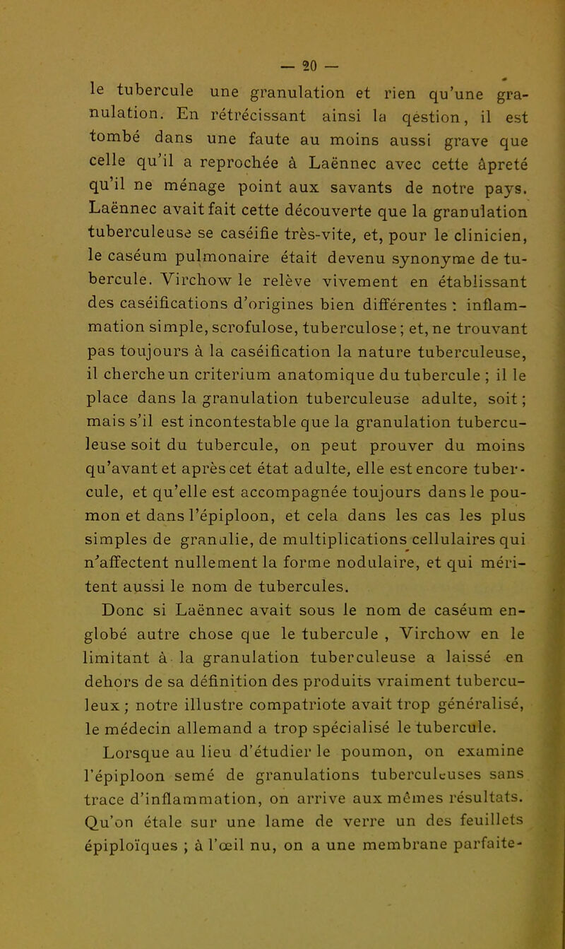 le tubercule une granulation et rien qu'une gra- nulation. En rétrécissant ainsi la qestion, il est tombé dans une faute au moins aussi grave que celle qu'il a reprochée à Laënnec avec cette àpreté qu'il ne ménage point aux savants de notre pays. Laënnec avait fait cette découverte que la granulation tuberculeuse se caséifie très-vite, et, pour le clinicien, le caséum pulmonaire était devenu synonyme de tu- bercule. Virchow le relève vivement en établissant des caséifications d'origines bien différentes : inflam- mation simple, scrofulose, tuberculose ; et, ne trouvant pas toujours à la caséification la nature tuberculeuse, il cherche un critérium anatomique du tubercule ; il le place dans la granulation tuberculeuse adulte, soit ; mais s'il est incontestable que la granulation tubercu- leuse soit du tubercule, on peut prouver du moins qu'avant et après cet état adulte, elle est encore tuber- cule, et qu'elle est accompagnée toujours dans le pou- mon et dans l'épiploon, et cela dans les cas les plus simples de granalie, de multiplications cellulaires qui n''affectent nullement la forme nodulaire, et qui méri- tent aussi le nom de tubercules. Donc si Laënnec avait sous le nom de caséum en- globé autre chose que le tubercule , Virchow en le limitant à la granulation tuberculeuse a laissé en dehors de sa définition des produits vraiment tubercu- leux; notre illustre compatriote avait trop généralisé, le médecin allemand a trop spécialisé le tubercule. Lorsque au lieu d'étudier le poumon, on examine l'épiploon semé de granulations tuberculeuses sans trace d'inflammation, on arrive aux mêmes résultats. Qu'on étale sur une lame de verre un des feuillets épiploïques ; à l'œil nu, on a une membrane parfaite-