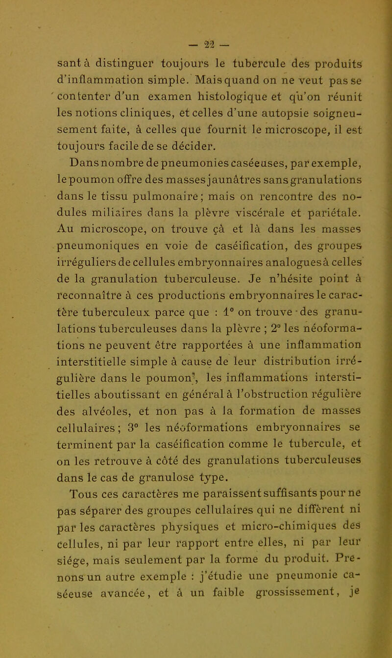 sant à distinguer toujours le tubercule des produits d'inflammation simple. Mais quand on ne veut passe ' contenter d'un examen histologique et qu'on réunit les notions cliniques, et celles d'une autopsie soigneu- sement faite, à celles que fournit le microscope, il est toujours facile de se décider. Dansnombre de pneumonies caséeuses, par exemple, le poumon offre des masses jaunâtres sans granulations dans le tissu pulmonaire; mais on rencontre des no- dules mili?àres dans la plèvre viscérale et pariétale. Au microscope, on trouve çà et là dans les masses pneumoniques en voie de caséification, des groupes irréguliers de cellules embryonnaires analoguesà celles de la granulation tuberculeuse. Je n'hésite point à reconnaître à ces productions embryonnaires le carac- tère tuberculeux parce que : 1° on trouve - des granu- lations tuberculeuses dans la plèvre ; 2° les néoforma- tions ne peuvent être rapportées à une inflammation interstitielle simple à cause de leur distribution irré- gulière dans le poumon', les inflammations intersti- tielles aboutissant en général à l'obstruction régulière des alvéoles, et non pas à la formation de masses cellulaires ; 3° les néoformations embryonnaires se terminent par la caséification comme le tubercule, et on les retrouve à côté des granulations tuberculeuses dans le cas de granulose type. Tous ces caractères me paraissent suffisants pour ne pas séparer des groupes cellulaires qui ne diffèrent ni par les caractères physiques et micro-chimiques des Cellules, ni par leur rapport entre elles, ni par leur siège, mais seulement par la forme du produit. Pre- nons un autre exemple : j'étudie une pneumonie ca- Séeuse avancée, et à un faible grossissement, je