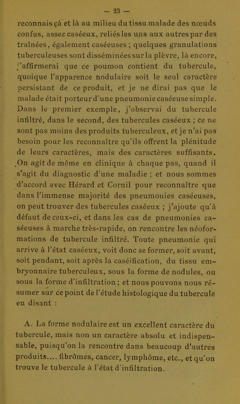 reconnais çà et là au milieu du tissu malade des nœuds confus, assez caséeux, reliés les uns aux autres par des traînées, également caséeuses ; quelques granulations tuberculeuses sont disséminées surla plèvre, là encore, ■'affirmerai que ce poumon contient du tubercule, quoique l'apparence nodulaire soit le seul caractère persistant de ce produit, et je ne dirai pas que le malade était porteur d'une pneumonie caséeuse simple. Dans le premier exemple, j'observai du tubercule infiltré, dans le second, des tubercules caséeux ; ce ne sont pas moins des produits tuberculeux, et je n'ai pas besoin pour les reconnaître qu'ils offrent la plénitude de leurs caractères, mais des caractères suffisants. ,0n agit de même en clinique à chaque pas, quand il s'agit du diagnostic d'une maladie ; et nous sommes d'accord avec Hérard et Cornil pour reconnaître que dans l'immense majorité des pneumonies caséeuses, on peut trouver des tubercules caséeux ; j'ajoute qu'à défaut de ceux-ci, et dans les cas de pneumonies ca- séeuses à marche très-rapide, on rencontre les néofor- mations de tubercule infiltré. Toute pneumonie qui arrive à l'état caséeux, voit donc se former, soit avant, soit pendant, soit après la caséification, du tissu em- bryonnaire tuberculeux, sous la forme de nodules, ou sous la forme d'infiltration ; et nous pouvons nous ré- sumer sur ce point de l'étude histologique du tubercule en disant : A. La forme nodulaire est un excellent caractère du tubercule, mais non un caractère absolu et indispen- sable, puisqu'on la rencontre dans beaucoup d'autres produits.... fibromes, cancer, lymphôme, etc., et qu'on trouve le tubercule à l'état d'infiltration.