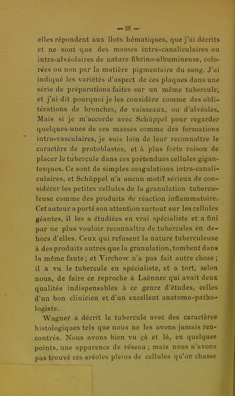 elles répondent aux îlots hématiques, que j'ai décrits et ne sont que des masses intra-canaliculaires ou intra-alvéolaires de nature fibrino-albumineuse, colo- rées ou non par la matière pigmentaire du sang. J'ai indiqué les variétés d'aspect de ces plaques dans une série de préparations faites sur un même tubercule, et j'ai dit pourquoi je les considère comme des obli- térations de bronches, de vaisseaux, ou d'alvéoles. Mais si je m'accorde avec Schûppel pour regarder quelques-unes de ces masses comme des formations intra-vasculaires, je suis loin de leur reconnaître le caractère de protoblastes, et à plus forte raison de placer le tubercule dans ces prétendues cellules gigan- tesques. Ce sont de simples coagulations intra-canali- culaires, et Schûppel n'a aucun motif sérieux de con- sidérer les petites cellules de la granulation tubercu- leuse comme des produits de réaction inflammatoire. Cet auteur a porté son attention surtout sur les cellules géantes, il les a étudiées en vrai spécialiste et a fini par ne plus vouloir reconnaître de tub£rcules en de- hors d'elles. Ceux qui refusent la nature tuberculeuse à des produits autres que la granulation, tombent dans la même faute; et Virchov^^ n'a pas fait autre chose ; il a vu le tubercule en spécialiste, et a tort, selon nous, de faire ce reproche à Laënnec qui avait deux qualités indispensables à ce genre d'études, celles d'un bon clinicien et d'un excellent anatomo-patho- logiste. Wagner a décrit le tubercule avec des caractères histologiques tels que nous ne les avons jamais ren- contrés. Nous avons bien vu çà et là, en quelques points, une apparence de réseau ; mais nous n'avons pas trouvé ces aréoles pleins de cellules qu'on chasse