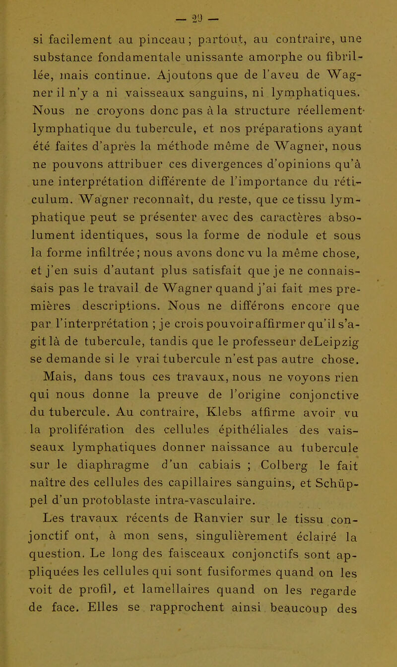 si facilement au pinceau; partout, au contraire, une substance fondamentale unissante amorphe ou fibril- lée, mais continue. Ajoutons que de l'aveu de Wag- ner il n'y a ni vaisseaux sanguins, ni Ijrnphatiques. Nous ne croyons donc pas à la structure réellement lymphatique du tubercule, et nos préparations ayant été faites d'après la méthode même de Wagner, nous ne pouvons attribuer ces divergences d'opinions qu'à une interprétation différente de l'importance du rétl- culum. Wagner reconnaît, du reste, que ce tissu lym- phatique peut se présenter avec des caractères abso- lument identiques, sous la forme de nodule et sous la forme infiltrée; nous avons donc vu la même chose, et j'en suis d'autant plus satisfait que je ne connais- sais pas le travail de Wagner quand j'ai fait mes pre- mières descriptions. Nous ne différons encore que par l'interprétation ; je crois pouvoiraffirmer qu'il s'a- git là de tubercule, tandis que le professeur deLeipzig se demande si le vrai tubercule n'est pas autre chose. Mais, dans tous ces travaux, nous ne voyons rien qui nous donne la preuve de l'origine conjonctive du tubercule. Au contraire, Klebs affirme avoir v^u la prolifération des cellules épithéliales des vais- seaux lymphatiques donner naissance au fubercule sur le diaphragme d'un cabiais ; Colberg le fait naître des cellules des capillaires sanguins, et Schûp- pel d'un protoblaste intra-vasculaire. Les travaux récents de Ranvier sur le tissu con- jonctif ont, à mon sens, singulièrement éclairé la question. Le long des faisceaux conjonctifs sont ap- pliquées les cellules qui sont fusiformes quand on les voit de profil, et lamellaires quand on les regarde de face. Elles se rapprochent ainsi beaucoup des