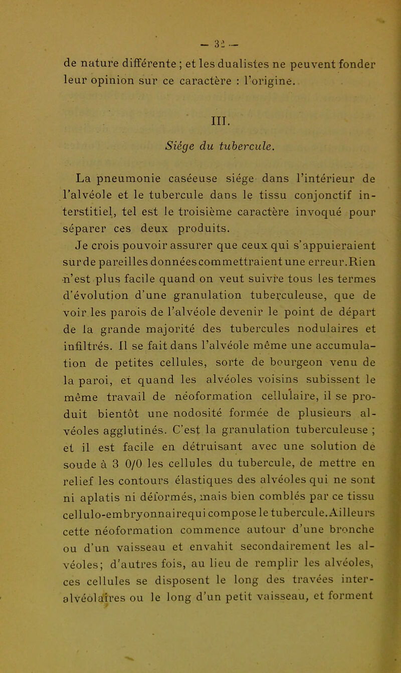 de nature différente ; et les dualistes ne peuvent fonder leur opinion sur ce caractère : l'origine. III. Siège du tubercule. La pneumonie caséeuse siège dans l'intérieur de l'alvéole et le tubercule dans le tissu conjonctif in- terstitiel, tel est le troisième caractère invoqué pour séparer ces deux produits. Je crois pouvoir assurer que ceux qui s'appuieraient sur de pareilles donnéescommettraientune erreur.Rien ■n'est plus facile quand on veut suivre tous les termes d'évolution d'une granulation tuberculeuse, que de voir les parois de l'alvéole devenir le point de départ de la grande majorité des tubercules nodulaires et infiltrés. Il se fait dans l'alvéole même une accumula- tion de petites cellules, sorte de bourgeon venu de la paroi, et quand les alvéoles voisins subissent le même travail de néoformation cellulaire, il se pro- duit bientôt une nodosité formée de plusieurs al- véoles agglutinés. C'est la granulation tuberculeuse ; et il est facile en détruisant avec une solution de soude à 3 0/0 les cellules du tubercule, de mettre en relief les contours élastiques des alvéoles qui ne sont ni aplatis ni déformés, mais bien comblés par ce tissu cellulo-embryonnairequi compose le tubercule.Ailleurs cette néoformation commence autour d'une bronche ou d'un vaisseau et envahit secondairement les al- véoles; d'autres fois, au lieu de remplir les alvéoles, ces cellules se disposent le long des travées inter- alvéolaires ou le long d'un petit vaisseau, et forment