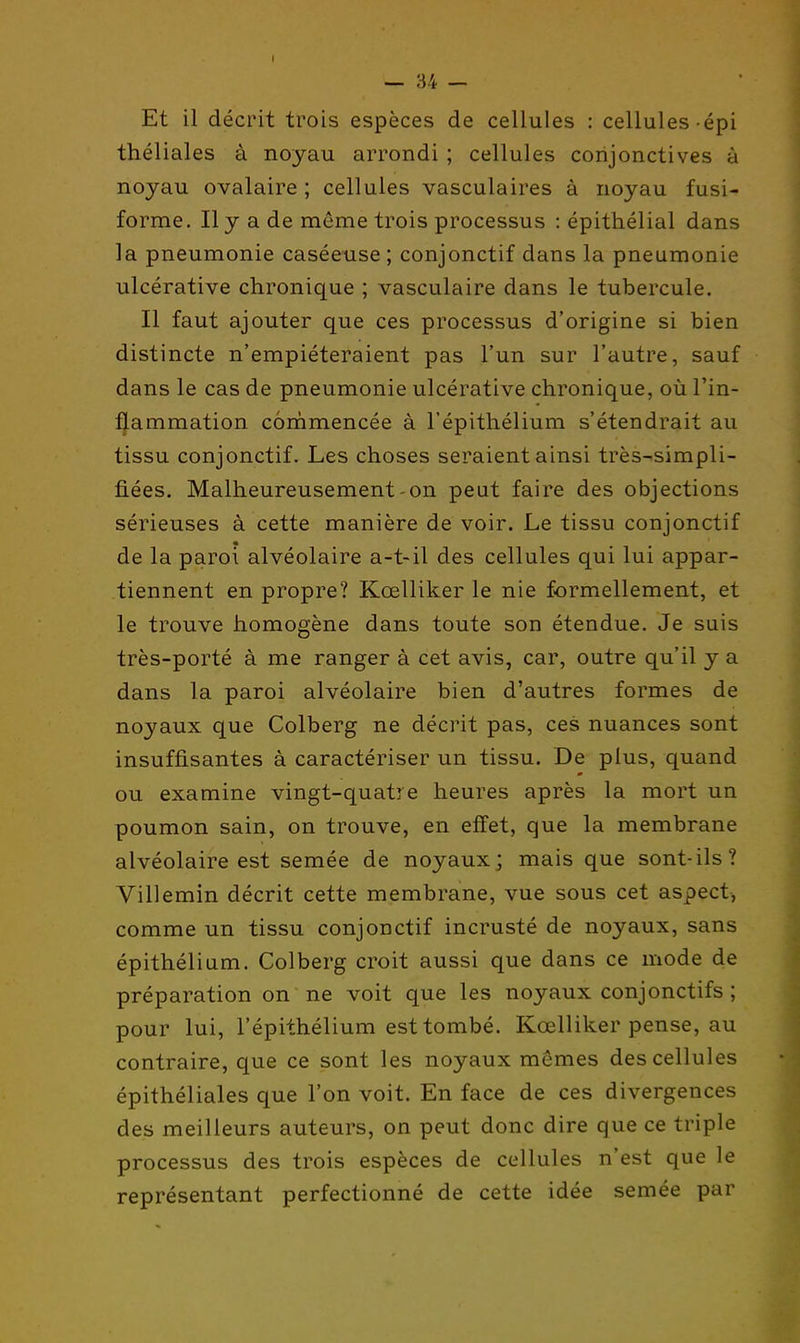 Et il décrit trois espèces de cellules : cellules épi théliales à noyau arrondi ; cellules conjonctives à noyau ovalaire ; cellules vasculaires à noyau fusi- forme. Il y a de même trois processus : épithélial dans la pneumonie caséeuse ; conjonctif dans la pneumonie ulcérative chronique ; vasculaire dans le tubercule. Il faut ajouter que ces processus d'origine si bien distincte n'empiéteraient pas l'un sur l'autre, sauf dans le cas de pneumonie ulcérative chronique, oùl'in- ^ammation commencée à l'épithélium s'étendrait au tissu conjonctif. Les choses seraient ainsi très-simpli- fiées. Malheureusement-on peut faire des objections sérieuses à cette manière de voir. Le tissu conjonctif de la paroi alvéolaire a-t-il des cellules qui lui appar- tiennent en propre? Kœlliker le nie formellement, et le trouve homogène dans toute son étendue. Je suis très-porté à me ranger à cet avis, car, outre qu'il y a dans la paroi alvéolaire bien d'autres formes de noyaux que Colberg ne décrit pas, ces nuances sont insuffisantes à caractériser un tissu. De plus, quand ou examine vingt-quatre heures après la mort un poumon sain, on trouve, en effet, que la membrane alvéolaire est semée de noyaux; mais que sont-ils? Villemin décrit cette membrane, vue sous cet aspect, comme un tissu conjonctif incrusté de noyaux, sans épithélium. Colberg croit aussi que dans ce mode de préparation on ne voit que les noyaux conjonctifs ; pour lui, l'épithélium est tombé. Kœlliker pense, au contraire, que ce sont les noyaux mêmes des cellules épithéliales que l'on voit. En face de ces divergences des meilleurs auteurs, on peut donc dire que ce triple processus des trois espèces de cellules n'est que le représentant perfectionné de cette idée semée par