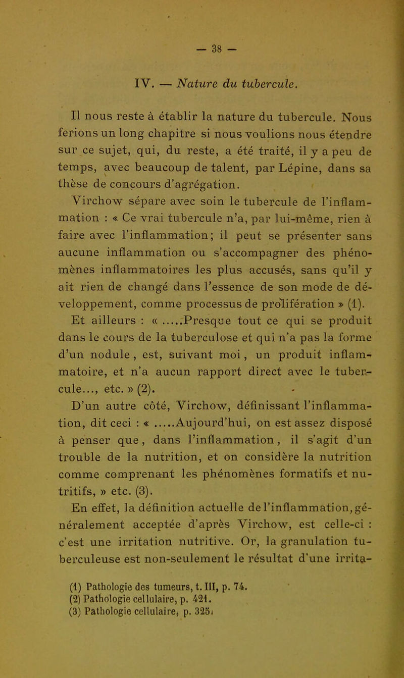 IV. — Nature du tubercule. Il nous reste à établir la nature du tubercule. Nous ferions un long chapitre si nous voulions nous étendre sur ce sujet, qui, du reste, a été traité, il y a peu de temps, avec beaucoup de talent, par Lépine, dans sa thèse de concours d'agrégation. Virchow sépare avec soin le tubercule de l'inflam- mation : « Ce vrai tubercule n'a, par lui-même, rien à faire avec l'inflammation; il peut se présenter sans aucune inflammation ou s'accompagner des phéno- mènes inflammatoires les plus accusés, sans qu'il y ait rien de changé dans l'essence de son mode de dé- veloppement, comme processus de prolifération » (1). Et ailleurs : « Presque tout ce qui se produit dans le cours de la tuberculose et qui n'a pas la forme d'un nodule, est, suivant moi, un produit inflam- matoire, et n'a aucun rapport direct avec le tuber- cule..., etc. » (2). D'un autre côté, Virchow, définissant l'inflamma- tion, dit ceci : « Aujourd'hui, on est assez disposé à penser que, dans l'inflammation, il s'agit d'un trouble de la nutrition, et on considère la nutrition comme comprenant les phénomènes formatifs et nu- tritifs, » etc. (3). En effet, la définition actuelle de l'inflammation, gé- néralement acceptée d'après Virchow, est celle-ci : c'est une irritation nutritive. Or, la granulation tu- berculeuse est non-seulement le résultat d'une irrita- (1) Pathologie des tumeurs, t. Ill, p. 74. (2) Pathologie cellulaire, p. 421. (3) Pathologie cellulaire, p. 328i