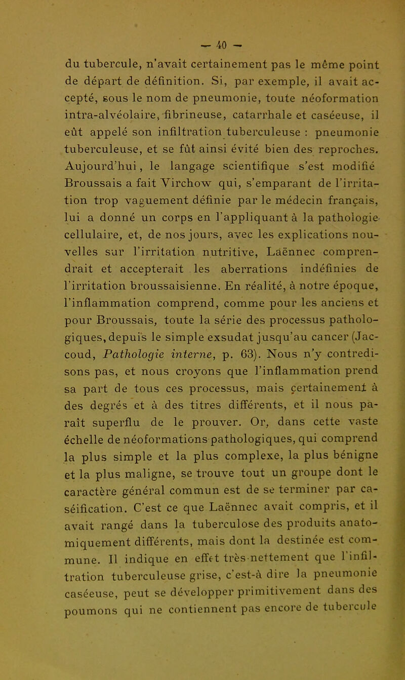 du tubercule, n'avait certainement pas le même point de départ de définition. Si, par exemple, il avait ac- cepté, BOUS le nom de pneumonie, toute néoformation intra-alvéolaire^ fibrineuse, catarrhale et caséeuse, il eût appelé son infiltration tuberculeuse : pneumonie tuberculeuse, et se fût ainsi évité bien des reproches. Aujourd'hui, le langage scientifique s'est modifi.é Broussais a fait Virchow qui, s'emparant de l'irrita- tion trop vaguement définie par le médecin français, lui a donné un corps en l'appliquant à la pathologie cellulaire, et, de nos jours, avec les explications nou- velles sur l'irritation nutritive, Laënnec compren- drait et accepterait les aberrations indéfinies de l'irritation broussaisienne. En réalité, à notre époque, l'inflammation comprend, comme pour les anciens et pour Broussais, toute la série des processus patholo- giques, depuis le simple exsudât jusqu'au cancer (Jac- coud. Pathologie interne, p. 63). Nous n'y contredi- sons pas, et nous croyons que l'inflammation prend sa part de tous ces processus, mais certainement à des degrés et à des titres différents, et il nous pa- raît superflu de le prouver. Or, dans cette vaste échelle de néoformations pathologiques, qui comprend la plus simple et la plus complexe, la plus bénigne et la plus maligne, se trouve tout un groupe dont le caractère général commun est de se terminer par ca- séification. C'est ce que Laënnec avait compris, et il avait rangé dans la tuberculose des produits anato- miquement différents, mais dont la destinée est com- mune. Il indique en effft très-nettement que l'infil- tration tuberculeuse grise, c'est-à dire la pneumonie caséeuse, peut se développer primitivement dans des poumons qui ne contiennent pas encore de tubercule