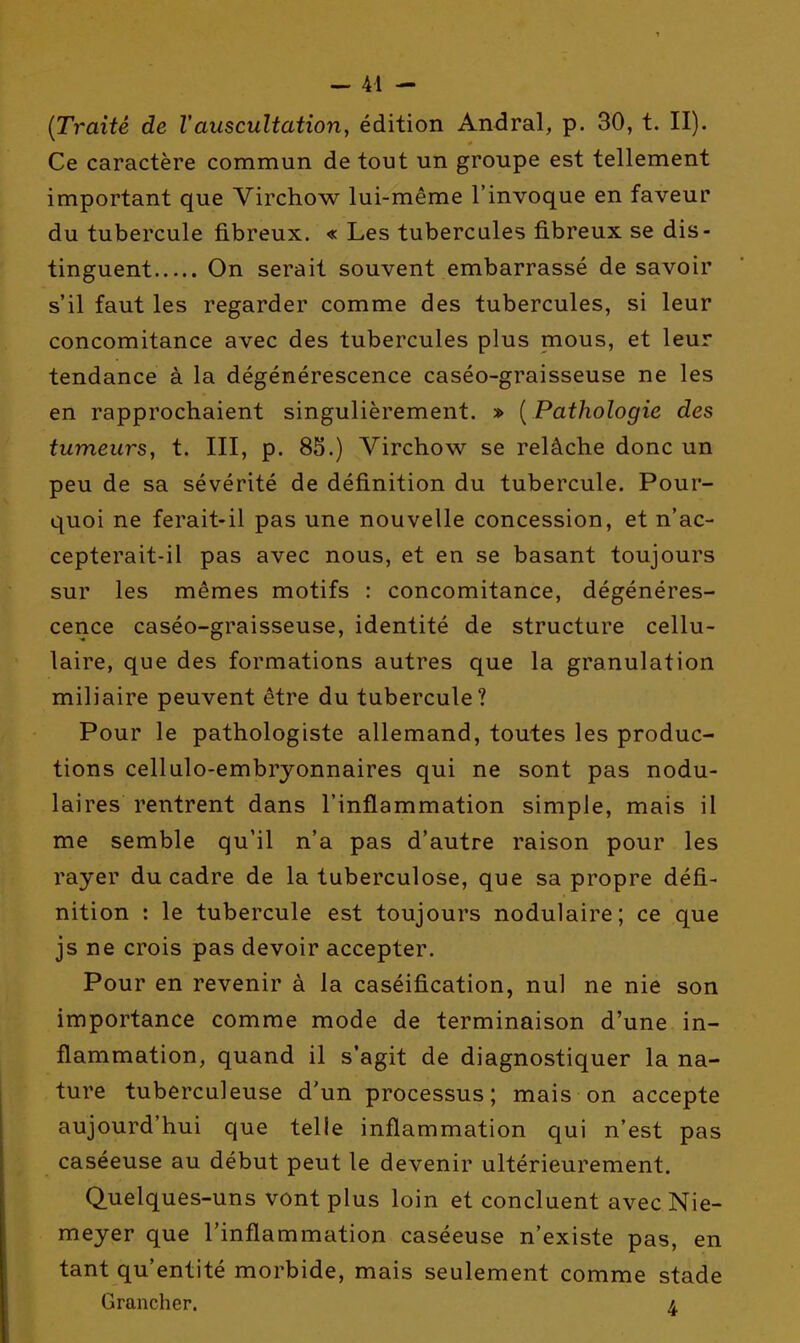 {Traité de l'auscultation, édition Andral, p. 30, t. II). Ce caractère commun de tout un groupe est tellement important que Virchow lui-même l'invoque en faveur du tubercule fibreux. « Les tubercules fibreux se dis- tinguent On serait souvent embarrassé de savoir s'il faut les regarder comme des tubercules, si leur concomitance avec des tubercules plus mous, et leur tendance à la dégénérescence caséo-graisseuse ne les en rapprochaient singulièrement. » { Pathologie des tumeurs, t. III, p. 8S.) Virchow se relâche donc un peu de sa sévérité de définition du tubercule. Pour- quoi ne ferait-il pas une nouvelle concession, et n'ac- cepterait-il pas avec nous, et en se basant toujours sur les mêmes motifs : concomitance, dégénéres- cence caséo-graisseuse, identité de structure cellu- laire, que des formations autres que la granulation miliaire peuvent être du tubercule? Pour le pathologiste allemand, toutes les produc- tions cellulo-embryonnaires qui ne sont pas nodu- laires rentrent dans l'inflammation simple, mais il me semble qu'il n'a pas d'autre raison pour les rayer du cadre de la tuberculose, que sa propre défi- nition : le tubercule est toujours nodulaire; ce que js ne crois pas devoir accepter. Pour en revenir à la caséification, nul ne nie son importance comme mode de terminaison d'une in- flammation, quand il s'agit de diagnostiquer la na- ture tuberculeuse d'un processus; mais on accepte aujourd'hui que telle inflammation qui n'est pas caséeuse au début peut le devenir ultérieurement. Quelques-uns vont plus loin et concluent avec Nie- meyer que l'inflammation caséeuse n'existe pas, en tant qu'entité morbide, mais seulement comme stade