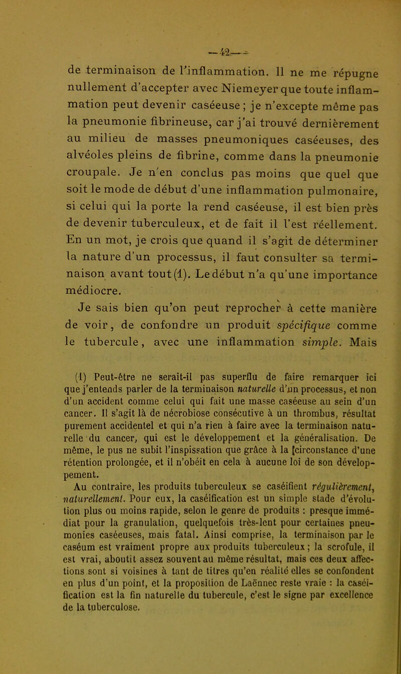 de terminaison de Tinflammation. 11 ne me répugne nullement d'accepter avec Niemeyer que toute inflam- mation peut devenir caséeuse ; je n'excepte même pas la pneumonie fibrineuse, car j'ai trouvé dernièrement au milieu de masses pneumoniques caséeuses, des alvéoles pleins de fibrine, comme dans la pneumonie croupale. Je n'en conclus pas moins que quel que soit le mode de début d'une inflammation pulmonaire, si celui qui la porte la rend caséeuse, il est bien près de devenir tuberculeux, et de fait il l'est réellement. En un mot, je crois que quand il s'agit de déterminer la nature d'un processus, il faut consulter sa termi- naison avant tout(l). Le début n'a qu'une importance médiocre. Je sais bien qu'on peut reprocher à cette manière de voir, de confondre un produit spécifique comme le tubercule, avec une inflammation simple. Mais (1) Peut-être ne serait-il pas superflu de faire remarquer ici que j'entends parler de la terminaison naturelle d'xin processus, et non d'un accident comme celui qui fait une masse caséeuse au sein d'un cancer, il s'agit là de nécrobiose consécutive à un thrombus, résultat purement accidentel et qui n'a rien à faire avec la terminaison natu- relle du cancer, qui est le développement et la généralisation. De même, le pus ne subit l'inspissation que grâce à la [circonstance d'une rétention prolongée, et il n'obéit en cela à aucune loi de son dévelop- pement. Au contraire, les produits tuberculeux se caséifient régulièrement., naturellement. Pour eux, la caséificalion est un simple stade d'évolu- tion plus ou moins rapide, selon le genre de produits : presque immé- diat pour la granulation, quelquefois très-Icnt pour certaines pneu- monies caséeuses, mais fatal. Ainsi comprise, la terminaison par le caséum est vraiment propre aux produits tuberculeux ; la scrofule, il est vrai, aboutit assez souvent au même résultat, mais ces deux aflec- tions sont si voisines à tant de litres qu'en réalité elles se confondent en plus d'un point, et la proposition de Laënnec reste vraie : la c&séi- fication est la fin naturelle du tubercule, c'est le signe par excellence de la tuberculose.