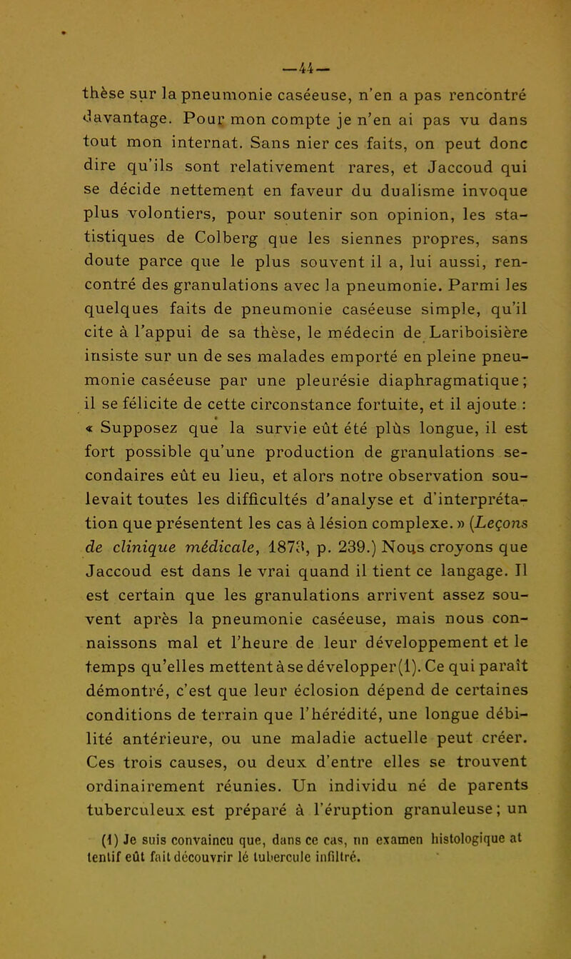 —44 — thèse sur la pneumonie caséeuse, n'en a pas rencontré «davantage. Pouç mon compte je n'en ai pas vu dans tout mon internat. Sans nier ces faits, on peut donc dire qu'ils sont relativement rares, et Jaccoud qui se décide nettement en faveur du dualisme invoque plus volontiers, pour soutenir son opinion, les sta- tistiques de Colberg que les siennes propres, sans doute parce que le plus souvent il a, lui aussi, ren- contré des granulations avec la pneumonie. Parmi les quelques faits de pneumonie caséeuse simple, qu'il cite à l'appui de sa thèse, le médecin de Lariboisière insiste sur un de ses malades emporté en pleine pneu- monie caséeuse par une pleurésie diaphragmatique ; il se félicite de cette circonstance fortuite, et il ajoute : a « Supposez que la survie eût été plùs longue, il est fort possible qu'une production de granulations se- condaires eût eu lieu, et alors notre observation sou- levait toutes les difficultés d'analyse et d'interpréta- tion que présentent les cas à lésion complexe. » {Leçons de clinique médicale^ 1873, p. 239.) Nous croyons que Jaccoud est dans le vrai quand il tient ce langage. Il est certain que les granulations arrivent assez sou- vent après la pneumonie caséeuse, mais nous con- naissons mal et l'heure de leur développement et le temps qu'elles mettent à se développer (1). Ce qui paraît démontré, c'est que leur éclosion dépend de certaines conditions de terrain que l'hérédité, une longue débi- lité antérieure, ou une maladie actuelle peut créer. Ces trois causes, ou deux d'entre elles se trouvent ordinairement réunies. Un individu né de parents tuberculeux est préparé à l'éruption granuleuse ; un (i) Je suis convaincu que, dans ce cas, nn examen histologique at lenlif eût fait découvrir lé tubercule infiltré.