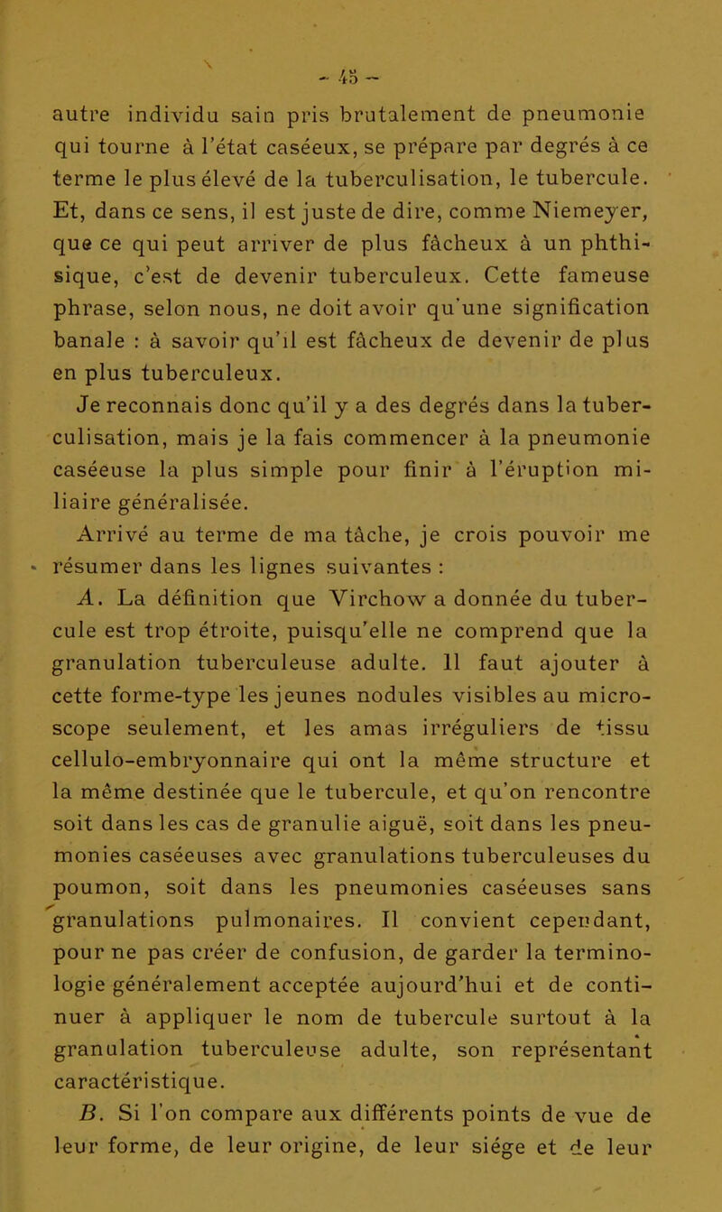 autre individu sain pris brutalement de pneumonie qui tourne à l'état caséeux, se prépare par degrés à ce terme le plus élevé de la tuberculisation, le tubercule. Et, dans ce sens, il est juste de dire, comme Niemeyer, que ce qui peut arriver de plus fâcheux à un phthi- sique, c'est de devenir tuberculeux. Cette fameuse phrase, selon nous, ne doit avoir qu'une signification banale : à savoir qu'il est fâcheux de devenir de plus en plus tuberculeux. Je reconnais donc qu'il y a des degrés dans la tuber- culisation, mais je la fais commencer à la pneumonie caséeuse la plus simple pour finir à l'éruption mi- liaire généralisée. Arrivé au terme de ma tâche, je crois pouvoir me résumer dans les lignes suivantes : A. La définition que Virchow a donnée du tuber- cule est trop étroite, puisqu'elle ne comprend que la granulation tuberculeuse adulte. 11 faut ajouter à cette forme-type les jeunes nodules visibles au micro- scope seulement, et les amas irréguliers de tissu cellulo-embryonnaire qui ont la même structure et la même destinée que le tubercule, et qu'on rencontre soit dans les cas de granulie aiguë, soit dans les pneu- monies caséeuses avec granulations tuberculeuses du poumon, soit dans les pneumonies caséeuses sans granulations pulmonaires. Il convient cependant, pour ne pas créer de confusion, de garder la termino- logie généralement acceptée aujourd'hui et de conti- nuer à appliquer le nom de tubercule surtout à la granulation tuberculeuse adulte, son représentant caractéristique. B. Si l'on compare aux différents points de vue de leur forme, de leur origine, de leur siège et de leur