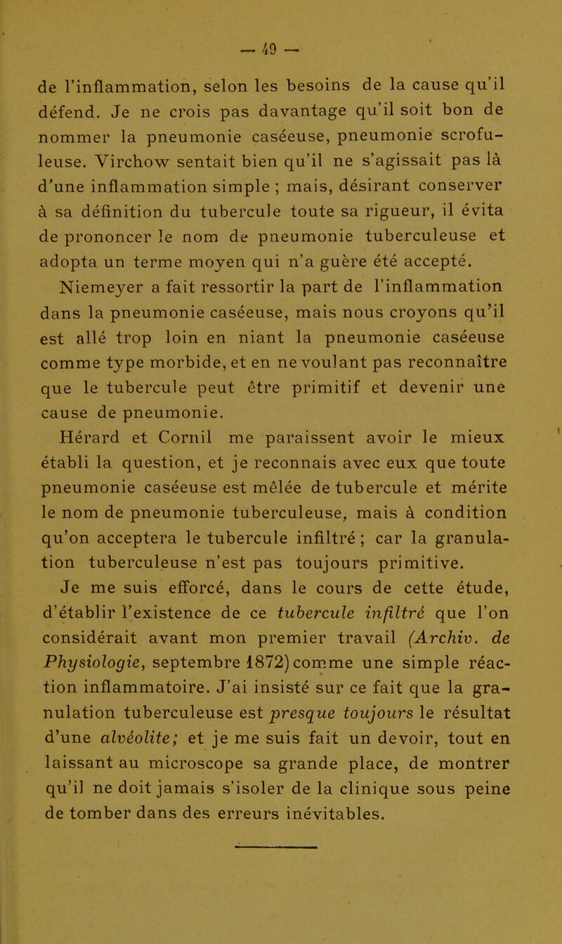 — 49 — de l'inflammation, selon les besoins de la cause qu'il défend. Je ne crois pas davantage qu'il soit bon de nommer la pneumonie caséeuse, pneumonie scrofu- leuse. Virchow sentait bien qu'il ne s'agissait pas là d'une inflammation simple ; mais, désirant conserver à sa définition du tubercule toute sa rigueur, il évita de prononcer le nom de pneumonie tuberculeuse et adopta un terme moyen qui n'a guère été accepté. Nieme3'-er a fait ressortir la part de l'inflammation dans la pneumonie caséeuse, mais nous croyons qu'il est allé trop loin en niant la pneumonie caséeuse comme type morbide, et en ne voulant pas reconnaître que le tubercule peut être primitif et devenir une cause de pneumonie. Hérard et Cornil me paraissent avoir le mieux établi la question, et je reconnais avec eux que toute pneumonie caséeuse est mêlée de tubercule et mérite le nom de pneumonie tuberculeuse, mais à condition qu'on acceptera le tubercule infiltré; car la granula- tion tuberculeuse n'est pas toujours primitive. Je me suis eff'orcé, dans le cours de cette étude, d'établir l'existence de ce tubercule infiltré que l'on considérait avant mon premier travail (Archiv. de Physiologie, septembre 1872)com.me une simple réac- tion inflammatoire. J'ai insisté sur ce fait que la gra- nulation tuberculeuse est presque toujours le résultat d'une alvéolite; et je me suis fait un devoir, tout en laissant au microscope sa grande place, de montrer qu'il ne doit jamais s'isoler de la clinique sous peine de tomber dans des erreurs inévitables.