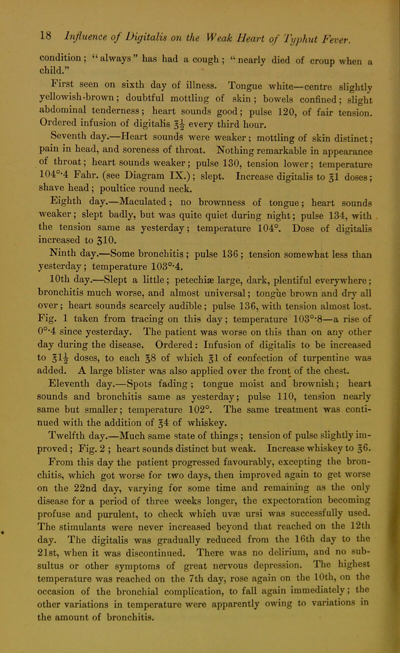 condition; always has had a cough ; nearly died of croup when a child. First seen on sixth day of illness. Tongue white—centre slightly yellowish-brown; doubtful mottling of skin; bowels confined; slight abdominal tenderness; heart sounds good; pulse 120, of fair tension. Ordered infusion of digitalis every third hour. Seventh day.—Heart sounds were weaker; mottling of skin distinct; pain in head, and soreness of throat. Nothing remarkable in appearance of throat; heart sounds weaker; pulse 130, tension lower; temperature 104°'4 Fahr. (see Diagram IX.); slept. Increase digitalis to gl doses; shave head; poultice round neck. Eighth day.—Maculated; no brownness of tongue; heart sounds weaker; slept badly, but was quite quiet during night; pulse 134, with the tension same as yesterday; temperature 104°. Dose of digitalis increased to 310. Ninth day.—Some bronchitis ; pulse 136; tension somewhat less than yesterday; temperature 103°-4. 10th day.—Slept a little; petechia large, dark, plentiful everywhere; bronchitis much worse, and almost universal; tongue brown and dry all over; heart sounds scarcely audible; pulse 136, with tension almost lost. Fig. 1 taken from tracing on this day; temperature 103°*8—a rise of 0°'4 since yesterday. The patient was worse on this than on any other day during the disease. Ordered: Infusion of digitalis to be increased to ^1^ doses, to each §8 of which §1 of confection of turpentine was added. A large blister was also applied over the front of the chest. Eleventh day.—Spots fading ; tongue moist and brownish; heart sounds and bronchitis same as yesterday; pulse 110, tension nearly same but smaller; temperature 102°. The same treatment was conti- nued with the addition of §4 of whiskey. Twelfth day.—Much same state of things ; tension of pulse slightly im- proved ; Fig. 2 ; heart sounds distinct but weak. Increase whiskey to |6. From this day the patient progressed favourably, excepting the bron- chitis, which got worse for two days, then improved again to get worse on the 22nd day, varying for some time and remaining as the only disease for a period of three weeks longer, the expectoration becoming profuse and purulent, to check which uvae ursi was successfully used. The stimulants were never increased beyond that reached on the 12th day. The digitalis was gradually reduced from the 16th day to the 21st, when it was discontinued. There was no delirium, and no sub- sultus or other symptoms of great nervous depression. The highest temperature was reached on the 7th day, rose again on the 10th, on the occasion of the bronchial complication, to fall again immediately; the other variations in temperature were apparently owing to variations in the amount of bronchitis.