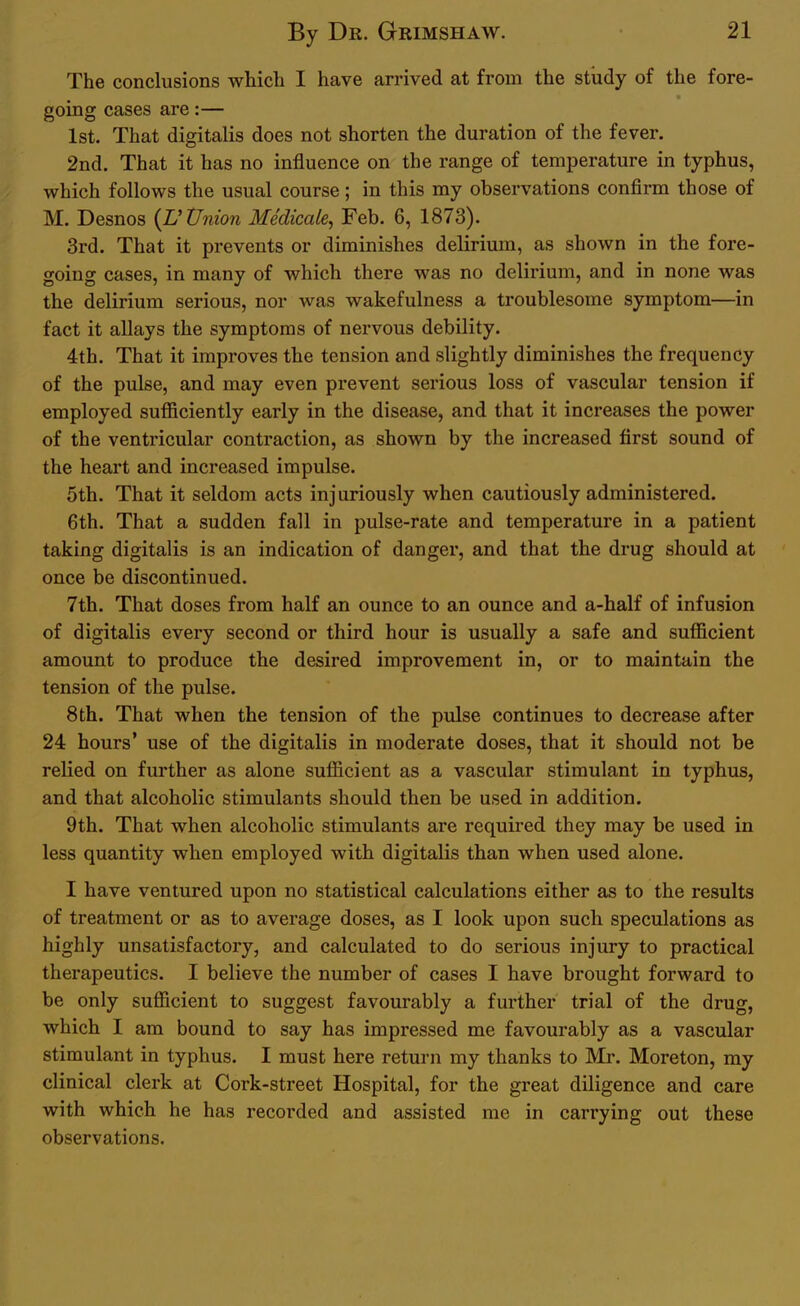 The conclusions which I have arrived at from the study of the fore- going cases are:— 1st. That digitalis does not shorten the duration of the fever. 2nd. That it has no influence on the range of temperature in typhus, which follows the usual course; in this my observations confirm those of M. Desnos {Wnion Medicate, Feb. 6, 1873). 3rd. That it prevents or diminishes delirium, as shown in the fore- going cases, in many of which there was no delirium, and in none was the delirium serious, nor was wakefulness a troublesome symptom—in fact it allays the symptoms of nervous debility. 4th. That it improves the tension and slightly diminishes the frequency of the pulse, and may even prevent serious loss of vascular tension if employed sufficiently early in the disease, and that it increases the power of the ventricular contraction, as shown by the increased first sound of the heart and increased impulse. 5th. That it seldom acts injuriously when cautiously administered. 6th. That a sudden fall in pulse-rate and temperature in a patient taking digitalis is an indication of danger, and that the drug should at once be discontinued. 7th. That doses from half an ounce to an ounce and a-half of infusion of digitalis every second or third hour is usually a safe and sufficient amount to produce the desired improvement in, or to maintain the tension of the pulse. 8th. That when the tension of the pulse continues to decrease after 24 hours' use of the digitalis in moderate doses, that it should not be relied on further as alone sufficient as a vascular stimulant in typhus, and that alcoholic stimulants should then be used in addition. 9th. That when alcoholic stimulants are required they may be used in less quantity when employed with digitalis than when used alone. I have ventured upon no statistical calculations either as to the results of treatment or as to average doses, as I look upon such speculations as highly unsatisfactory, and calculated to do serious injury to practical therapeutics. I believe the number of cases I have brought forward to be only sufficient to suggest favourably a further trial of the drug, which I am bound to say has impressed me favourably as a vascular stimulant in typhus. I must here return my thanks to Mr. Moreton, my clinical clerk at Cork-street Hospital, for the great diligence and care with which he has recorded and assisted me in carrying out these observations.