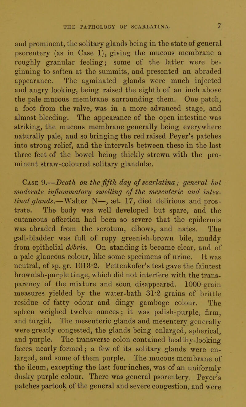 and prominent, the solitary glands being in the state of general psoreutery (as in Case 1), giving the mucous membrane a roughly granular feeling; some of the latter were be- ginning to soften at the summits, and presented an abraded appearance. The agminated glands were much injected and angry looking, being raised the eighth of an inch above the pale mucous membrane surrounding them. One patch, a foot from the valve, was in a more advanced stage, and almost bleeding. The appearance of the open intestine was striking, the mucous membrane generally being everywhere naturally pale, and so bringing the red raised Peyer^s patches into strong relief, and the intervals between these in the last three feet of the bowel being thickly strewn with the pro- minent straw-coloured solitary glandulse. Case 9.—Death on the fifth day of scarlatina; general but moderate infiammatory swelling of the mesenteric and intes- tinal glands.—Walter N—, set. 17, died delirious and pros- trate. The body was well developed but spare, and the cutaneous affection had been so severe that the epidermis was abraded from the scrotum, elbows, and nates. The gall-bladder was full of ropy greenish-brown bile, muddy from epithelial debris. On standing it became clear, and of a pale glaucous colour, like some specimens of urine. It was neutral, of sp. gr. 1013-2. Pettenkofer's test gave the faintest brownish-purple tinge, which did not interfere with the trans- parency of the mixture and soon disappeared. 1000-grain measures yielded by the water-bath 31 2 grains of brittle residue of fatty odour and dingy gamboge colour. The spleen weighed twelve ounces; it was palish-purple, firm, and turgid. The mesenteric glands and mesentery generally were greatly congested, the glands being enlarged, spherical, and purple. The transverse colon contained healthy-looking faeces nearly formed; a few of its solitary glands were en- larged, and some of them purple. The mucous membrane of the ileum, excepting the last four inches, was of an uniformly dusky purple colour. There was general psorentery. Peyer's patches partook of the general and severe congestion, and were