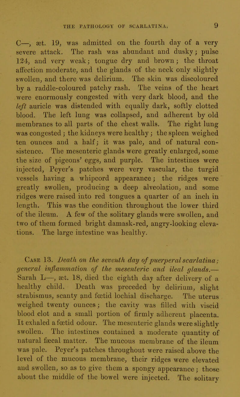 C—, set. 19^ was admitted on the fourth day of a very severe attack. The rash was abundant and dusky; pulse 124, and very weak; tongue dry and brown; the throat afiFection moderate, and the glands of the neck only slightly swollen, and there was delirium. The skin was discoloured by a raddle-coloured patchy rash. The veins of the heart were enormously congested with very dark blood, and the left auricle was distended with equally dark, softly clotted blood. The left lung was collapsed, and adherent by old membranes to all parts of the chest walls. The right lung Avas congested; the kidneys were healthy; the spleen weighed ten ounces and a half; it was pale, and of natural con- sistence. The mesenteric glands were greatly enlarged, some the size of pigeons' eggs, and purple. The intestines were injected, Peyer's patches were very vascular, the turgid vessels having a whipcord appearance; the ridges were greatly swollen, producing a deep alveolation, and some ridges were raised into red tongues a quarter of an incli in length. This was the condition throughout the lower third of the ileum. A few of the solitary glands were swollen, and two of them formed bright damask-red, angry-looking eleva- tions. The large intestine was healthy. Case 13. Death on the seventh day of puerperal scarlatina; general inflammation of the mesenteric and ileal glands.— Sarah L—, set. 18, died the eighth day after delivery of a healthy child. Death was preceded by delirium, slight strabismus, scanty and foetid lochial discharge. The uterus weighed twenty ounces; the cavity was filled with viscid blood clot and a small portion of firmly adherent placenta. It exhaled a foetid odour. The mesenteric glands were slightly swollen. The intestines contained a moderate quantity of natural faecal matter. The mucous membrane of the ileum was pale. Peyer's patches throughout were raised above the level of the mucous membrane, their ridges were elevated and swollen, so as to give them a spongy appearance; those about the middle of the bowel were injected. The solitarv