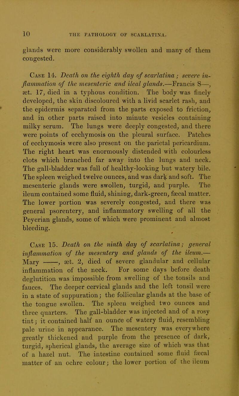 glands were more considerably swollen and many of tliem congested. Case 14. Death on the eighth day of scarlatina; severe in- flammation of the mesenteric and ileal glands.—Francis S—, set. 17, died in a typhous condition. The body was finely developed^ the skin discoloured with a livid scarlet rash, and the epidermis separated from the parts exposed to friction, and in other parts raised into minute vesicles containing milky serum. The lungs were deeply congested, and there were points of ecchymosis on the pleural surface. Patches of ecchymosis were also present on the parietal pericardium. The right heart was enormously distended with colourless clots which branched far away into the lungs and neck. The gall-bladder was full of healthy-looking but watery bile. The spleen weighed twelve ounces, and was dar]^ and soft. The mesenteric glands were swollen, turgid, and purple. The ileum contained some fluid, shining, dark-green, fsecal matter. The lower portion was severely congested, and there was general psorentery, and inflammatory swelling of all the Peyerian glands, some of which were prominent and almost bleeding. m Case 15. Death on the ninth day of scarlatina; general inflammation of the mesentery and glands of the ileum.— jyiary , set. 2, died of severe glandular and cellular inflammation of the neck. For some days before death deglutition was impossible from swelling of the tonsils and fauces. The deeper cervical glands and the left tonsil were in a state of suppuration; the follicular glands at the base of the tongue swollen. The spleen weighed two ounces and three quarters. The gall-bladder was injected and of a rosy tint; it contained half an ounce of watery fluid, resembling pale urine in appearance. The mesentery was everywhere greatly thickened and purple from the presence of dark, turgid, spherical glands, the average size of which was that of a hazel nut. The intestine contained some fluid fjiccal matter of an ochre colour; the lower portion of tlic ileum