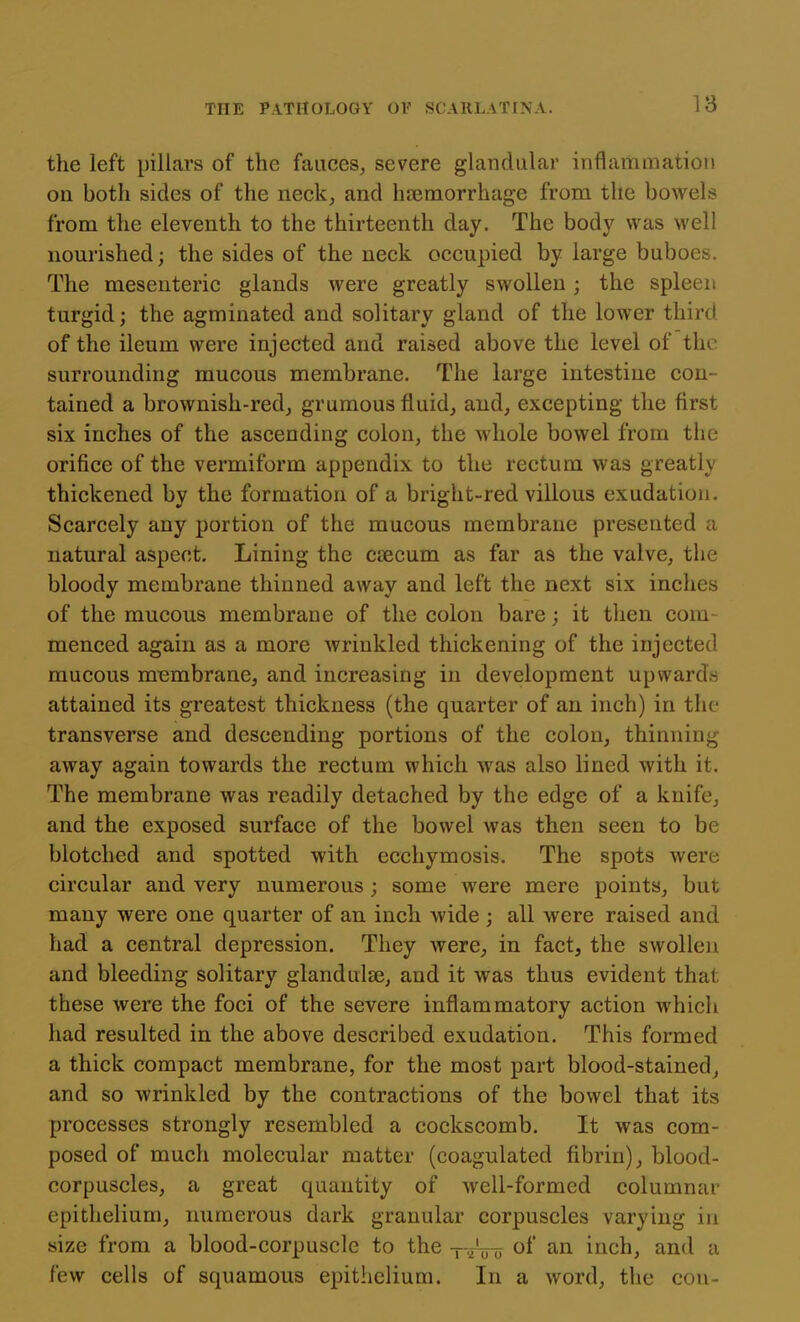 18 the left pillars of the fauces, severe glandular inflammation on both sides of the neck, and haemorrhage from the bowels from the eleventh to the thirteenth day. The body was well nourished; the sides of the neck occupied by large buboes. The mesenteric glands were greatly swollen; the spleen turgid; the agminated and solitary gland of the lower third of the ileum were injected and raised above the level of the surrounding mucous membrane. The large intestine con- tained a brownish-redj grumous fluid,, and, excepting the first six inches of the ascending colon, the whole bowel from the orifice of the vermiform appendix to the rectum was greatly thickened by the formation of a bright-red villous exudation. Scarcely any portion of the mucous membrane presented a natural aspect. Lining the caecum as far as the valve, the bloody membrane thinned away and left the next six inches of the mucous membrane of the colon bare; it then com menced again as a more wrinkled thickening of the injected mucous membrane, and increasing in development upwards attained its greatest thickness (the quarter of an inch) in the transverse and descending portions of the colon, thinning away again towards the rectum which was also lined with it. The membrane was readily detached by the edge of a knife, and the exposed surface of the bowel was then seen to be blotched and spotted with ecchymosis. The spots were circular and very numerous ; some were mere points, but many were one quarter of an inch wide ; all were raised and had a central depression. They were^ in fact, the swollen and bleeding solitary glanduise, and it was thus evident that these were the foci of the severe inflammatory action which had resulted in the above described exudation. This formed a thick compact membrane, for the most part blood-stained, and so wrinkled by the contractions of the bowel that its processes strongly resembled a cockscomb. It was com- posed of much molecular matter (coagulated fibrin), blood- corpuscles, a great quantity of well-formed columnar epithelium, numerous dark granular corpuscles varying in size from a blood-corpuscle to the --juo of an inch, and a few cells of squamous epithelium. In a word, the con-