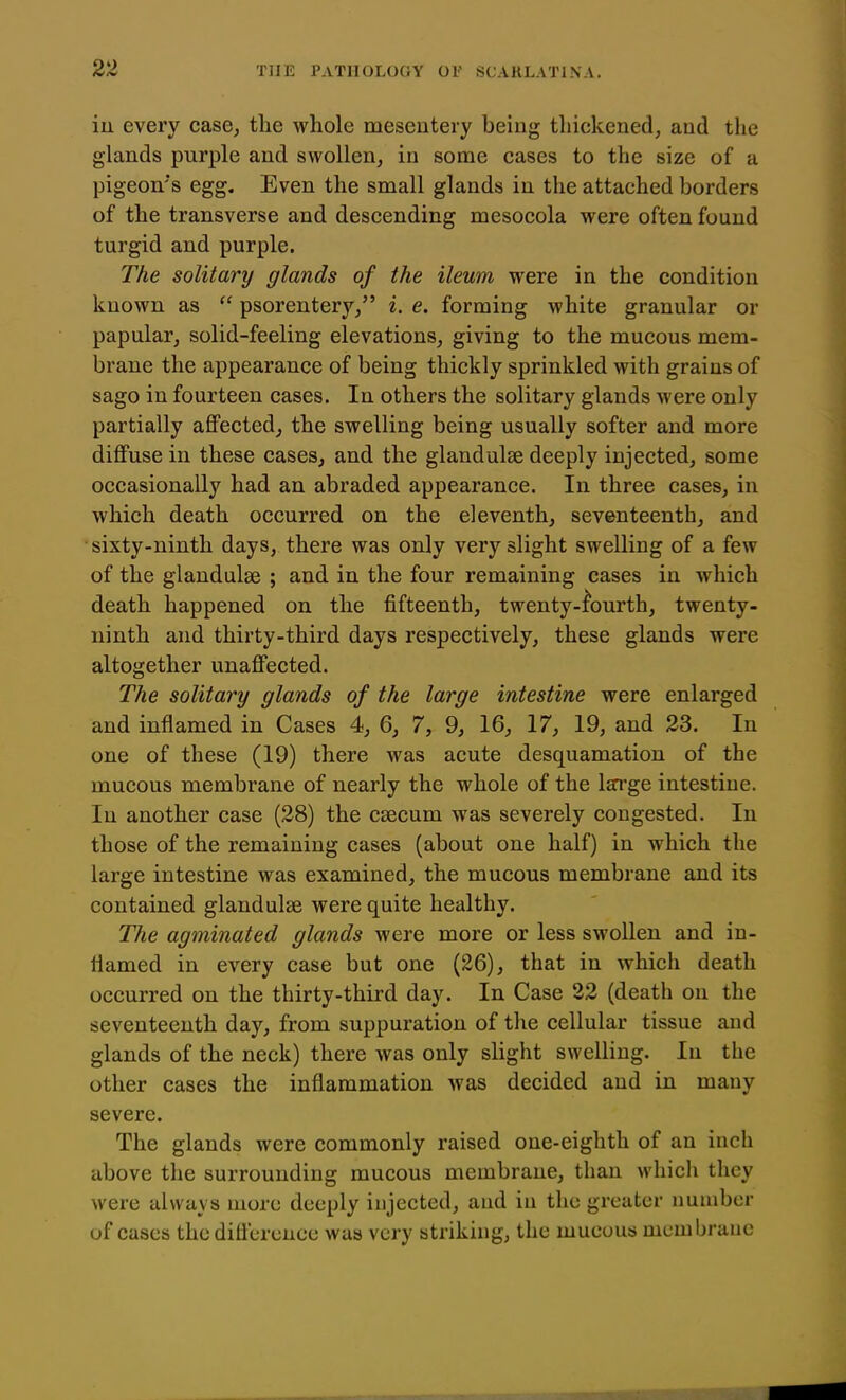 in every case, tlie whole mesentery being thickened, aud tlie glands purple and swollen, in some cases to the size of a pigeon's egg. Even the small glands in the attached borders of the transverse and descending mesocola were often found turgid and purple. The solitary glands of the ileum were in the condition known as  psorentery, i. e. forming white granular or papular, solid-feeling elevations, giving to the mucous mem- brane the appearance of being thickly sprinkled with grains of sago in fourteen cases. In others the solitary glands were only partially aflFected, the swelling being usually softer and more diffuse in these cases, and the glandulse deeply injected, some occasionally had an abraded appearance. In three cases, in which death occurred on the eleventh, seventeenth, and sixty-ninth days, there was only very slight swelling of a few of the glandules ; and in the four remaining cases in which death happened on the fifteenth, twenty-fourth, twenty- ninth and thirty-third days respectively, these glands were altogether unaffected. The solitary glands of the large intestine were enlarged and inflamed in Cases 4, 6, 7, 9, 16, 17, 19, and 23. In one of these (19) there was acute desquamation of the mucous membrane of nearly the whole of the Isn'ge intestine. In another case (28) the caecum was severely congested. In those of the remaining cases (about one half) in which the large intestine was examined, the mucous membrane and its contained glandulse were quite healthy. The agminated glands were more or less swollen and in- flamed in every case but one (26), that in which death occurred on the thirty-third day. In Case 22 (death on the seventeenth day, from suppuration of the cellular tissue and glands of the neck) there was only slight swelling. In the other cases the inflammation was decided aud in many severe. The glands were commonly raised one-eighth of an inch above the surrounding mucous membrane, than which they were always more deeply injected, and in the greater number of cases the diflcrcnce was very striking, the mucous membrane