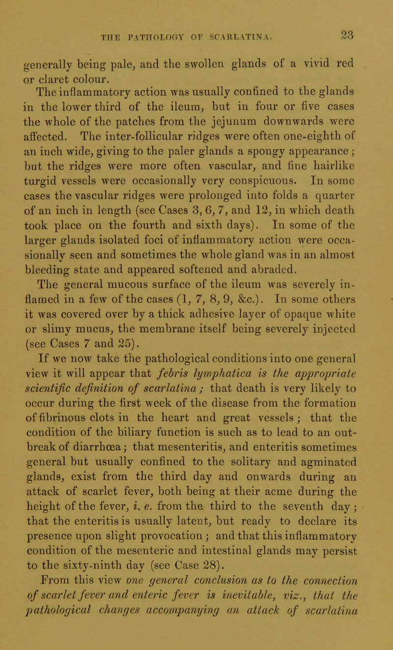 generally being pale^ and the swollen glands of a vivid red or claret colour. The inflammatory action was usually confined to the glands in the lower third of the ileum, but in four or five cases the whole of the patches from the jejunum downwards were afl'ected. The inter-follicular ridges were often one-eighth of an inch wide, giving to the paler glands a spongy appearance; but the ridges were more often vascular, and fine hairlike turgid vessels were occasionally very conspicuous. In some cases the vascular ridges were prolonged into folds a quarter of an inch in length (see Cases 3, 6, 7, and 12, in which death took place on the fourth and sixth days). In some of the larger glands isolated foci of inflammatory action were occa- sionally seen and sometimes the whole gland was in an almost bleeding state and appeared softened and abraded. The general mucous surface of the ileum was severely in- flamed in a few of the cases (1, 7, 8, 9, &c.). In some others it was covered over by a thick adhesive layer of opaque white or slimy mucus, the membrane itself being severely injected (see Cases 7 and 25). If we now take the pathological conditions into one general view it will appear that febris lyrnphatica is the appropriate scientific definition of scarlatina ; that death is very likely to occur during the first week of the disease from the formation of fibrinous clots in the heart and great vessels ; that the condition of the biliary function is such as to lead to an out- break of diarrhoea; that mesenteritis, and enteritis sometimes general but usually confined to the solitary and agminated glands, exist from the third day and onwards during an attack of scarlet fever, both being at their acme during the height of the fever, i. e. from the third to the seventh day ; that the enteritis is usually latent, but ready to declare its presence upon slight provocation ; and that this inflammatory condition of the mesenteric and intestinal glands may persist to the sixty-ninth day (see Case 28). From this view one general conclusion as to the connection of scarlet fever and enteric fever is inevitable, viz., that the J) atholoyical changes accompanying an attack of scarlatina