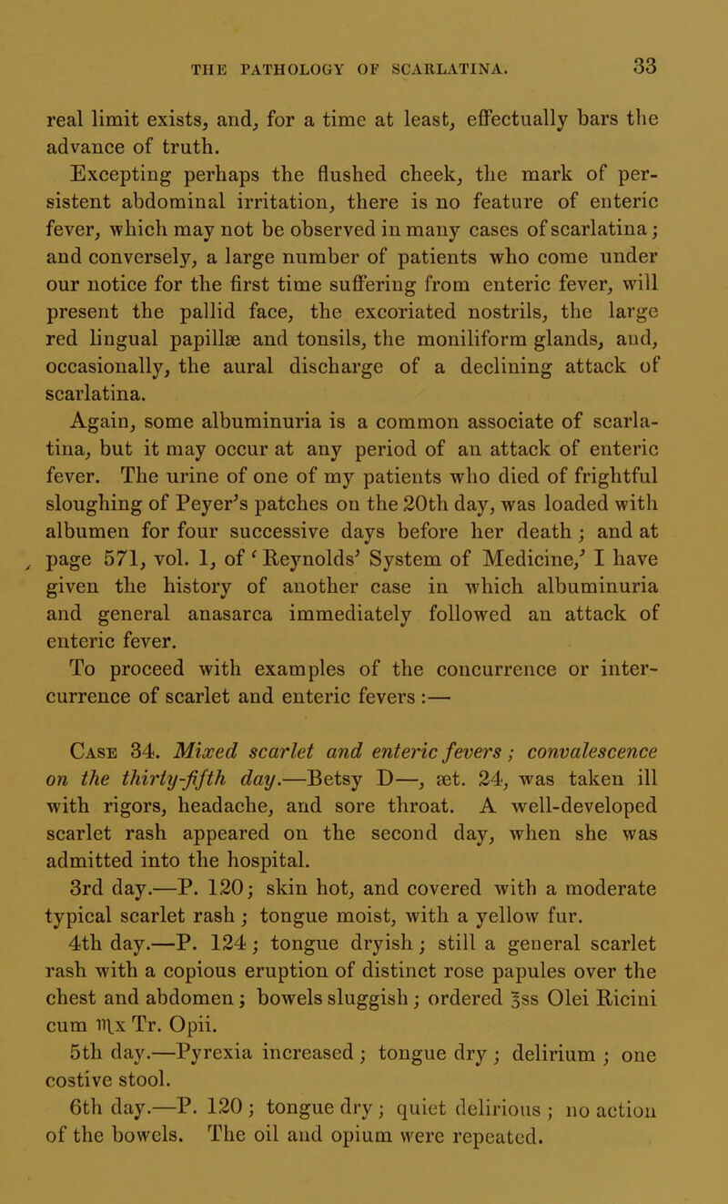 real limit exists, and, for a time at least, effectually bars the advance of truth. Excepting perhaps the flushed cheek, the mark of per- sistent abdominal irritation, there is no feature of enteric fever, which may not be observed in many cases of scarlatina; and conversely, a large number of patients who come under our notice for the first time suffering from enteric fever, will present the pallid face, the excoriated nostrils, the large red lingual papillae and tonsils, the moniliform glands, and, occasionally, the aural discharge of a declining attack of scarlatina. Again, some albuminuria is a common associate of scarla- tina, but it may occur at any period of an attack of enteric fever. The urine of one of my patients who died of frightful sloughing of Peyer's patches on the 20th day, was loaded with albumen for four successive days before her death; and at , page 571, vol. 1, of' Reynolds' System of Medicine, I have given the history of another case in which albuminuria and general anasarca immediately followed an attack of enteric fever. To proceed with examples of the concurrence or inter- currence of scarlet and enteric fevers :— Case 34. Mixed scarlet and enteric fevers; convalescence on the thirty-fifth day.—Betsy D—, set. 24, was taken ill with rigors, headache, and sore throat. A well-developed scarlet rash appeared on the second day, when she was admitted into the hospital. 3rd day.—P. 120; skin hot, and covered with a moderate typical scarlet rash; tongue moist, with a yellow fur. 4th day.—P. 124; tongue dryish; still a general scarlet rash with a copious eruption of distinct rose papules over the chest and abdomen; bowels sluggish; ordered ^ss Olei Ricini cum 111.x Tr. Opii. 5th day.—Pyrexia increased ; tongue dry ; delirium ; one costive stool. 6th day.—P. 120 ; tongue dry ; quiet delirious ; no action of the bowels. The oil and opium were repeated.