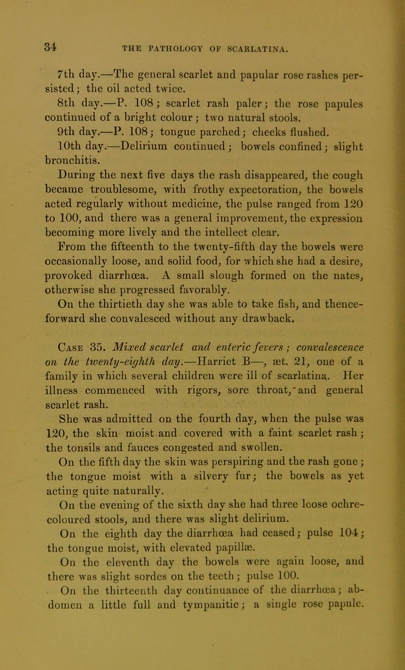 7th day.—The general scarlet and papular rose rashes per- sisted; the oil acted twice. 8th day.—P. 108 ; scarlet rash paler; the rose papules continued of a bright colour ; two natural stools. 9th day.—P. 108; tongue parched; cheeks flushed. 10th day.—Delirium continued; bowels confined; slight bronchitis. During the next five days the rash disappeared, the cough became troublesome, with frothy expectoration, the bowels acted regularly without medicine, the pulse ranged from 120 to 100, and there was a general improvement, the expression becoming more lively and the intellect clear. From the fifteenth to the twenty-fifth day the bowels were occasionally loose, and solid food, for which she had a desire, provoked diarrhoea. A small slough formed on the nates, otherwise she progressed favorably. On the thirtieth day she was able to take fish, and thence- forward she convalesced without any drawback. Case 35. Mixed scarlet and enteric fevers; convalescence on the twenty-eighth day.—Harriet B—, set. 21, one of a family in which several children were ill of scarlatina. Her illness commenced with rigors, sore throat,'and general scarlet rash. She was admitted on the fourth day, when the pulse was 120, the skin moist and covered with a faint scarlet rash; the tonsils and fauces congested and swollen. On the fifth day the skin was perspiring and the rash gone; the tongue moist with a silvery fur; the bowels as yet acting quite naturally. On the evening of the sixth day she had three loose ochre- coloured stools, and there was slight delirium. On the eighth day the diarrhoea had ceased; pulse 104; the tongue moist, with elevated papillae. On the eleventh day the bowels were again loose, and there was slight sordes on the teeth; pulse 100. On the thirteenth day continuance of the diarrhoea; ab- domen a little full and tympanitic; a single rose papule.