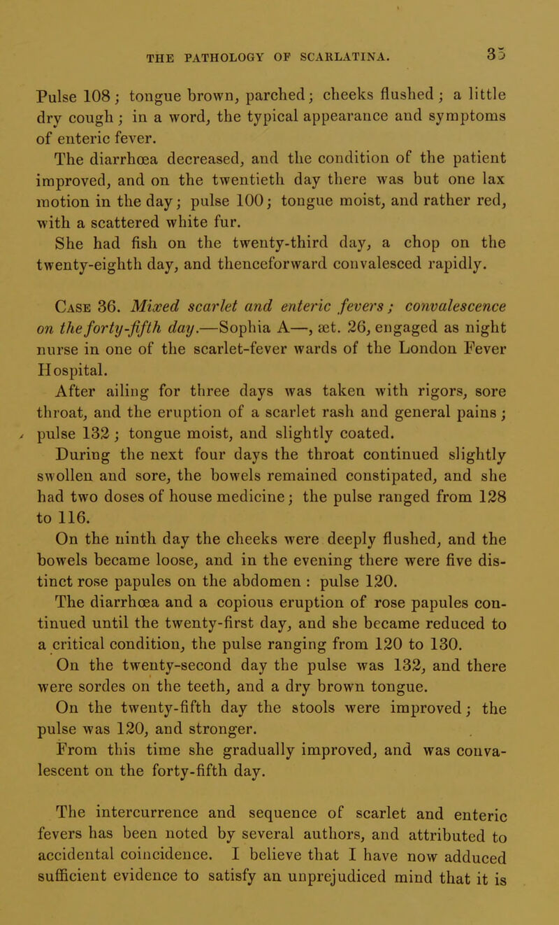 Pulse 108; tongue brown, parched; cheeks flushed; a little dry cough; in a word, the typical appearance and symptoms of enteric fever. The diarrhoea decreased, and the condition of the patient improved, and on the twentieth day there was but one lax motion in the day; pulse 100; tongue moist, and rather red, with a scattered white fur. She had fish on the twenty-third day, a chop on the twenty-eighth day, and thenceforward convalesced rapidly. Case 36. Mixed scarlet and enteric fevers; convalescence on the forty-fifth day.—Sophia A—, set. 26, engaged as night nurse in one of the scarlet-fever wards of the London Fever Hospital. After ailing for three days was taken with rigors, sore throat, and the eruption of a scarlet rash and general pains; / pulse 132; tongue moist, and slightly coated. During the next four days the throat continued slightly swollen and sore, the bowels remained constipated, and she had two doses of house medicine; the pulse ranged from 128 to 116. On the ninth day the cheeks were deeply flushed, and the bowels became loose, and in the evening there were five dis- tinct rose papules on the abdomen : pulse 120. The diarrhoea and a copious eruption of rose papules con- tinued until the twenty-first day, and she became reduced to a critical condition, the pulse ranging from 120 to 130. On the twenty-second day the pulse was 132, and there were sordes on the teeth, and a dry brown tongue. On the twenty-fifth day the stools were improved; the pulse was 120, and stronger. From this time she gradually improved, and was conva- lescent on the forty-fifth day. The intercurrence and sequence of scarlet and enteric fevers has been noted by several authors, and attributed to accidental coincidence. I believe that I have now adduced sufficient evidence to satisfy an unprejudiced mind that it is