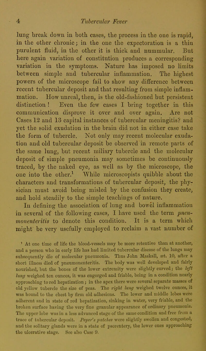 lung break down in both cases^ the process in the one is rapid, in the other chronic; in the one the expectoration is a thin purulent fluid, in the other it is thick and nummular. But here again variation of constitution produces a corresponding variation in the symptoms. Nature has imposed no limits between simple and tubercular inflammation. The highest powers of the microscope fail to show any diff'erence between recent tubercular deposit and that resulting from simple inflam- mation. How unreal, then, is the old-fashioned but persistent distinction ! Even the few cases I bring together in this communication disprove it over and over again. Are not Cases 12 and 13 capital instances of tubercular meningitis? and yet the solid exudation in the brain did not in either case take the form of tubercle. Not only may recent molecular exuda- tion and old tubercular deposit be observed in remote parts of the same lung, but recent miliary tubercle and the molecular deposit of simple pneumonia may sometimes be continuously traced, by the naked eye, as well as by flie microscope, the one into the other.^ While microscopists quibble about the characters and transformations of tubercular deposit, the phy- sician must avoid being misled by the confusion they create, and hold steadily to the simple teachings of nature. In defining the association of lung and bowel inflammation in several of the following cases, I have used the term pneu- monenteritis to denote this condition. It is a term which might be very usefully employed to reclaim a vast number of ' At one time of life the blood-vessels may be more retentive than at another, and a person who in early life has had limited tubercular disease of the lungs may subsequently die of molecular pneumonia. Thus John Maskall, set. 10, after a short illness died of pneumonenteritis. The body was well developed and fairly nourished, but the bones of the lower extremity were slightly curved; the left lung weighed ten ounces, it was engorged and friable, being in a condition nearly approaching to red hepatization; in the apex there were several separate masses of old yellow tubercle the size of peas. The right lung weighed twelve ounces, it was bound to the chest by firm old adhesions. The lower and middle lobes were adherent and in state of red hepatization, sinking in water, very friable, and the broken surface having the very fine granular appearance of ordinary pneumonia. The upper lobe was in a less advanced stage of the same condition and free from a trace of tubercular deposit. Feyer's patches were slightly swollen and congested, and the solitary glands were in a state of psorcutery, the lower ones approaching the ulcerative stage. See also Case 9.