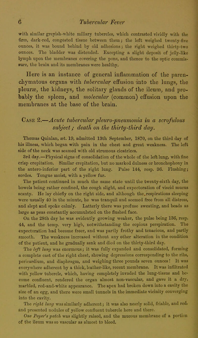 with similar greyish-white miliary tubercles, which contrasted vividly with the firm, dark-red, congested tissue between them; the left weighed twenty-five ounces, it was bound behind by old adhesions; the right weiglicd thirty-two ounces. The bladder was distended. Excepting a slight deposit of jelly-like lymph upon the membranes covering the pons, and thence to the optic commis- srai'e, the brain and its membranes were healthy. Here is an instance of general inflammation of the paren- chymatous organs with tubercular effusion into the lungs, the pleursBj the kidneys^ the solitary glands of the ileura^ and pro- bably the spleen, and molecular (common) effusion npon the membranes at the base of the brain. Case 2.—Acute tubercular jpleuro-pneumonia in a scrofulous subject; death on the thirty-third day. Thomas Quinlan, set. 19, admitted 13th September, 1870, on the third day of his illness, which began with pain in the chest and great weakness. The left side of the neck was seamed with old strumous cicatrices. 3rd day.—Physical signs of consolidation of the whole of the left lung, with fine Crisp crepitation. Similar crepitation, but no marked dulness or bronchophony in the antero-inferior part of the right lung. Pulse 144, resp. 36. Flushuig; sordes. Tongue moist, with a yellow fur. The patient continued in much the same state until the twenty-sixth day, the bowels being rather confined, the cough slight, and expectoration of viscid mucus scanty. He lay chiefly on the right side, and although the,respirations sleeping were usually 40 in the minute, he was tranquil and seemed free from all distress, and slept and spoke calmly. Latterly there was profuse sweating, and beads as large as peas constantly accumulated on the flushed face. On the 28th day he was evidently growing weaker, the pulse being 136, resp. 44, and the temp, very high, notwithstanding the copious perspiration. The expectoration had become freer, and was partly frothy and tenacious, and partly smooth. The weakness increased without any other alteration in the condition of the patient, and he gradually sank and died on the thirty-third day. The left lung was enormous; it was fuUy expanded and consolidated, forming a complete cast of the right chest, showing depi-cssions corresponding to the ribs, pericardium, and diaphragm, and weighing three pounds seven ounces! It was everywhere adherent by a thick, leather-like, recent membrane. It was infiltrated with yellow tubercle, which, having completely invaded the lung-tissue and be- come confluent, rendered the organ almost non-vascular, and gave it a dry, marbled, red-and-white appearance. The apex had broken down into a cavity the size of an egg, and there were small tunnels in the immediate vicinity converging into the cavity. The right lung was similarly adherent; it was also nearly solid, friable, and red) and presented nodules of yellow confluent tubercle here and there. One Beyer's patcJt was slightly raised, and the mucous membrane of a portion of the ileum was so vascular as almost to bleed.