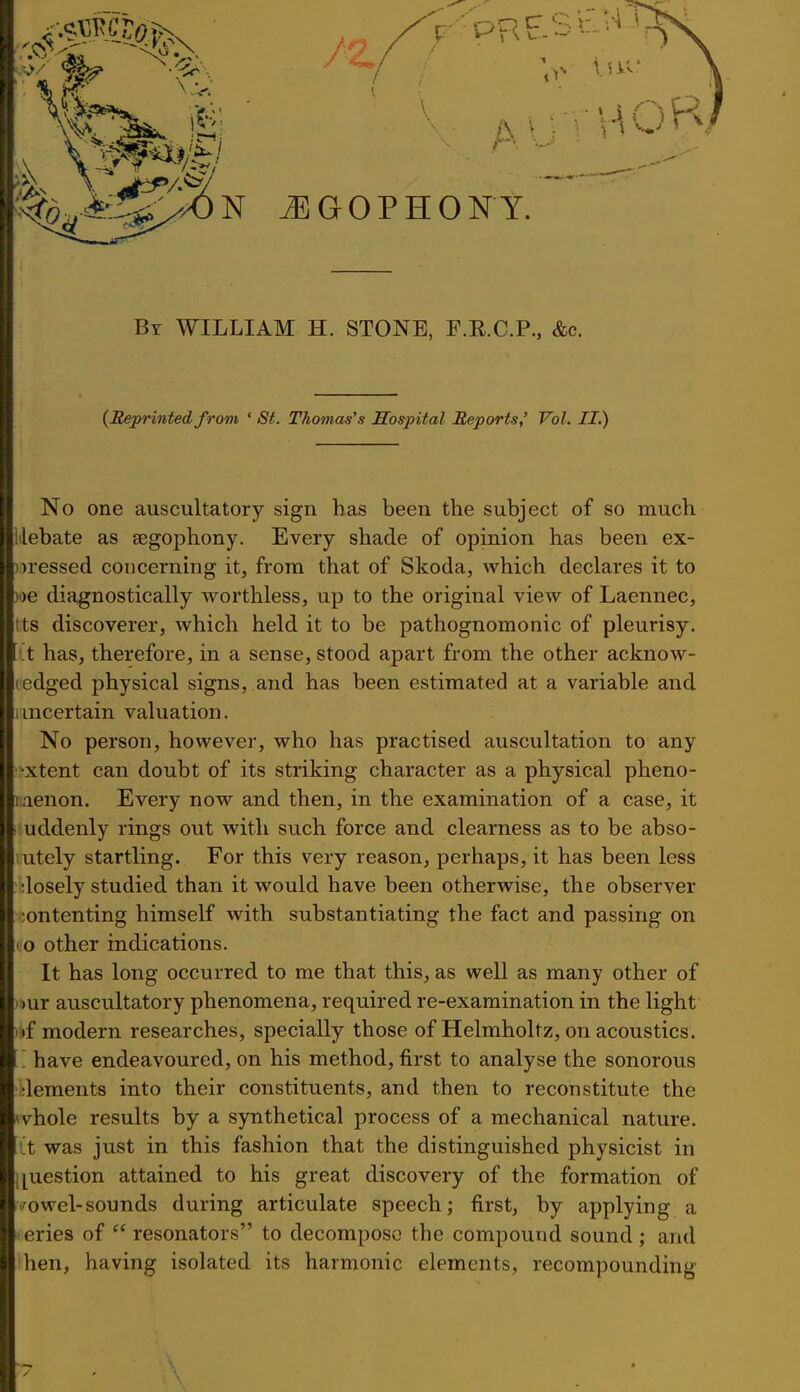 By WILLIAM H. STONE, F.R.C.P., &c. {Reprinted from ' St. Thomas's Hospital Reports,' Vol. II.) No one auscultatory sign has been the subject of so much llebate as segophony. Every shade of opinion has been ex- ))ressed concerning it, from that of Skoda, which declares it to )')e diagnostically worthless, up to the original view of Laennec, Its discoverer, which held it to be pathognomonic of pleurisy, it has, therefore, in a sense, stood apart from the other acknow- (edged physical signs, and has been estimated at a variable and uncertain valuation. No person, however, who has practised auscultation to any '^xtent can doubt of its striking character as a physical pheno- laenon. Every now and then, in the examination of a case, it uddenly rings out with such force and clearness as to be abso- lutely startling. For this very reason, perhaps, it has been less dosely studied than it would have been otherwise, the observer ;ontenting himself with substantiating the fact and passing on I o other indications. It has long occurred to me that this, as well as many other of i)ur auscultatory phenomena, required re-examination in the light );»f modern researches, specially those of Helmholtz, on acoustics. .'. have endeavoured, on his method, first to analyse the sonorous dements into their constituents, and then to reconstitute the ^vhole results by a synthetical process of a mechanical nature. 'X was just in this fashion that the distinguished physicist in i[uestion attained to his great discovery of the formation of .'^owel-sounds during articulate speech; first, by applying a eries of  resonators to decompose the compound sound; and hen, having isolated its harmonic elements, recompounding