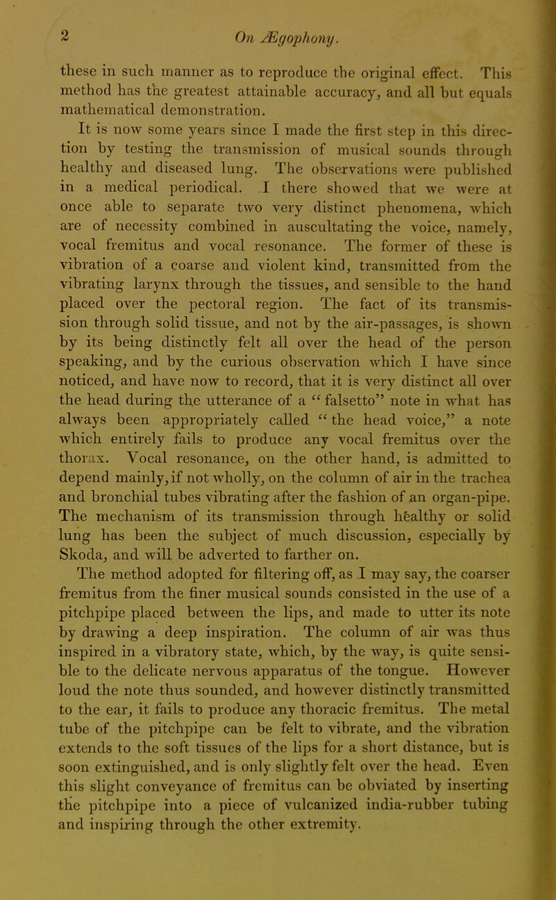 these in such manner as to reproduce the original effect. This method has the greatest attainable accuracy, and all but equals mathematical demonstration. It is now some years since I made the first step in this direc- tion by testing the transmission of musical sounds through healthy and diseased lung. The observations were published in a medical periodical. I there showed that we were at once able to separate two very distinct phenomena, which are of necessity combined in auscultating the voice, namely, vocal fremitus and vocal resonance. The former of these is vibration of a coarse and violent kind, transmitted from the vibrating larynx through the tissues, and sensible to the hand placed over the jjectoral region. The fact of its transmis- sion through solid tissue, and not by the air-passages, is shown by its being distinctly felt all over the head of the person speaking, and by the curious observation which I have since noticed, and have now to record, that it is very distinct all over the head during th,e utterance of a  falsetto note in what has always been appropriately called  the head voice, a note which entirely fails to produce any vocal fremitus over the thorax. Vocal resonance, on the other hand, is admitted to depend mainly, if not wholly, on the column of air in the trachea and bronchial tubes vibrating after the fashion of an organ-pipe. The mechanism of its transmission through healthy or solid lung has been the subject of much discussion, especially by Skoda, and will be adverted to farther on. The method adopted for filtering off, as I may say, the coarser fremitus from the finer musical sounds consisted in the use of a pitchpipe placed between the lips, and made to utter its note by drawing a deep inspiration. The column of air was thus inspired in a vibratory state, which, by the way, is quite sensi- ble to the delicate nervous apparatus of the tongue. However loud the note thus sounded, and however distinctly transmitted to the ear, it fails to produce any thoracic fremitus. The metal tube of the pitchpipe can be felt to vibrate, and the vibration extends to the soft tissues of the lips for a short distance, but is soon extinguished, and is only slightly felt over the head. Even this slight conveyance of fremitus can be obviated by inserting tlie pitchpipe into a piece of vulcanized india-rubber tubing and inspiring through the other extremity.