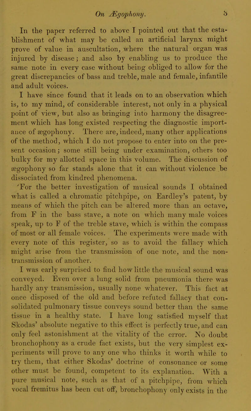 In the paper referred to above I pointed out that the esta- blishment of what may be called an artificial larynx might prove of value in auscultation, where the natural organ was injured by disease; and also by enabling us to produce the same note in every case without being obliged to allow for the great discrepancies of bass and treble, male and female, infantile and adult voices. I have since found that it leads on to an observation which is, to my mind, of considerable interest, not only in a physical point of view, but also as bringing into harmony the disagree- ment which has long existed respecting the diagnostic import- ance of segophony. There are, indeed, many other applications of the method, which I do not propose to enter into on the pre- sent occasion; some still being under examination, others too bulky for my allotted space in this volume. The discussion of eegophony so far stands alone that it can without violence be dissociated from kindred phenomena. Tor the better investigation of musical sounds I obtained what is called a chromatic pitchpipe, on Eardley's patent, by means of which the pitch can be altered more than an octave, from F in the bass stave, a note on which many male voices speak, up to F of the treble stave, which is within the compass of most or all female voices. The experiments were made with every note of this register, so as to avoid the fallacy which might arise from the transmission of one note, and the non- transmission of another. I was early surprised to find how little the musical sound was conveyed. Even over a lung solid from pneumonia there was hardly any transmission, usually none whatever. This fact at once disposed of the old and before refuted fallacy that con- solidated pulmonary tissue conveys sound better than the same tissue in a healthy state. I have long satisfied myself that Skodas' absolute negative to this effect is perfectly true, and can only feel astonishment at the vitality of the error. No doubt bronchophony as a crude fact exists, but the very simplest ex- periments will prove to any one who thinks it worth while to try them, that either Skodas' doctrine of consonance or some other must be found, competent to its explanation. With a pure musical note, such as that of a pitchpipe, from which vocal fremitus has been cut off, bronchophony only exists in the