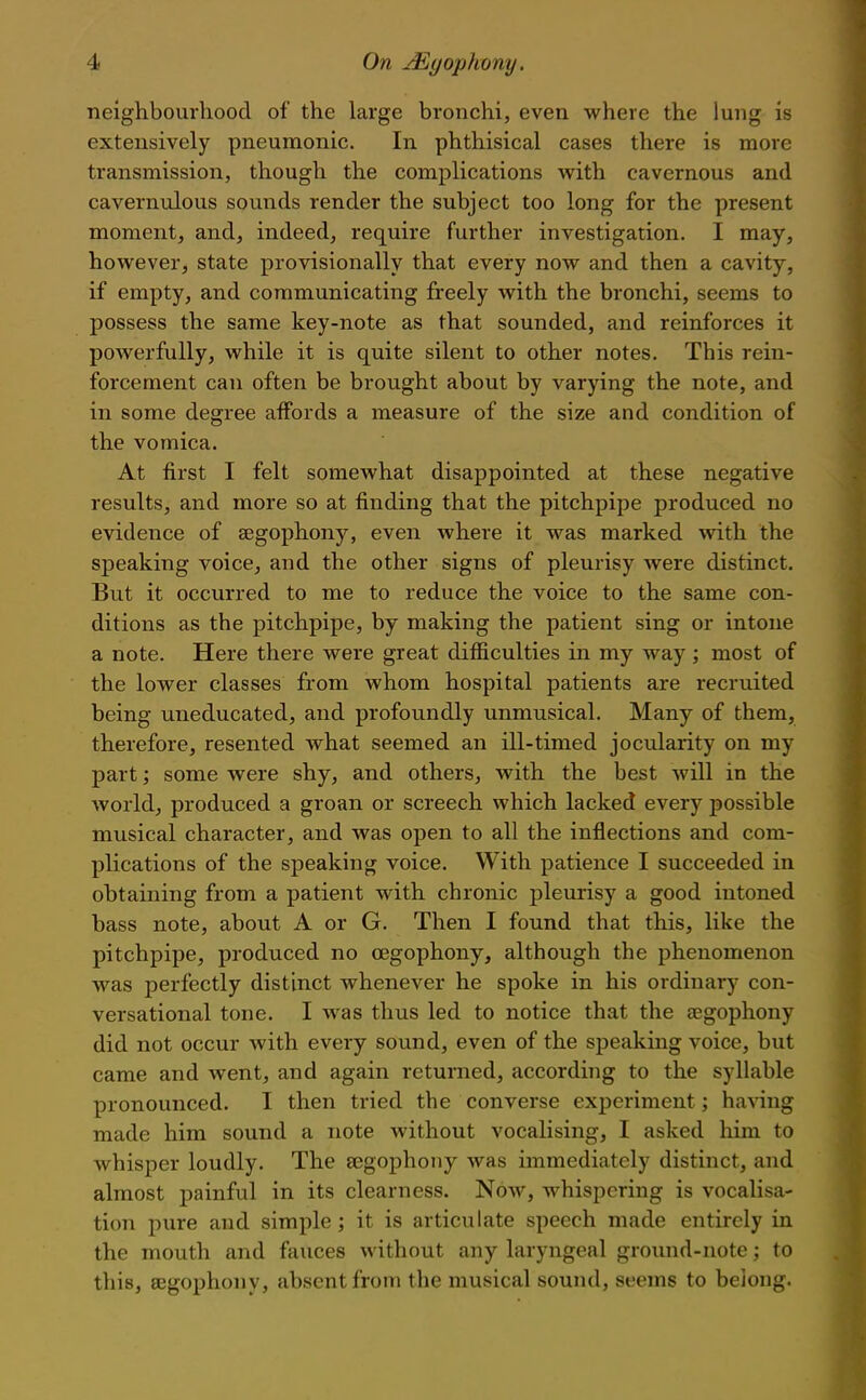 neighbourliood of the large bronchi, even where the lung is extensively pneumonic. In phthisical cases there is more transmission, though the complications with cavernous and cavernulous sounds render the subject too long for the present moment, and, indeed, require further investigation. I may, however, state provisionally that every now and then a cavity, if empty, and communicating freely with the bronchi, seems to possess the same key-note as that sounded, and reinforces it powerfully, while it is quite silent to other notes. This rein- forcement can often be brought about by varying the note, and in some degree affords a measure of the size and condition of the vomica. At first I felt somewhat disappointed at these negative results, and more so at finding that the pitchpipe produced no evidence of segophony, even where it was marked vfixh the speaking voice, and the other signs of pleurisy were distinct. But it occurred to me to reduce the voice to the same con- ditions as the pitchpipe, by making the patient sing or intone a note. Here there were great difficulties in my way ; most of the lower classes from whom hospital patients are recruited being uneducated, and profoundly unmusical. Many of them, therefore, resented what seemed an ill-timed jocularity on my part; some were shy, and others, with the best will in the world, produced a groan or screech which lacked every possible musical character, and was open to all the inflections and com- plications of the speaking voice. With patience I succeeded in obtaining from a patient with chronic pleurisy a good intoned bass note, about A or G. Then I found that this, like the pitchpipe, produced no oegophony, although the phenomenon was perfectly distinct whenever he spoke in his ordinary con- versational tone. I was thus led to notice that the a^gophony did not occur with every sound, even of the speaking voice, but came and went, and again returned, according to the syllable pronounced. I then tried the converse experiment; ha^ang made him sound a note without vocalising, I asked him to whisper loudly. The segophony was immediately distinct, and almost painful in its clearness. Now, whispering is vocalisa- tion pure and simple; it is articulate speech made entirely in the mouth and fauces without any laryngeal ground-note; to this, eegophony, absent from the musical sound, seems to belong.