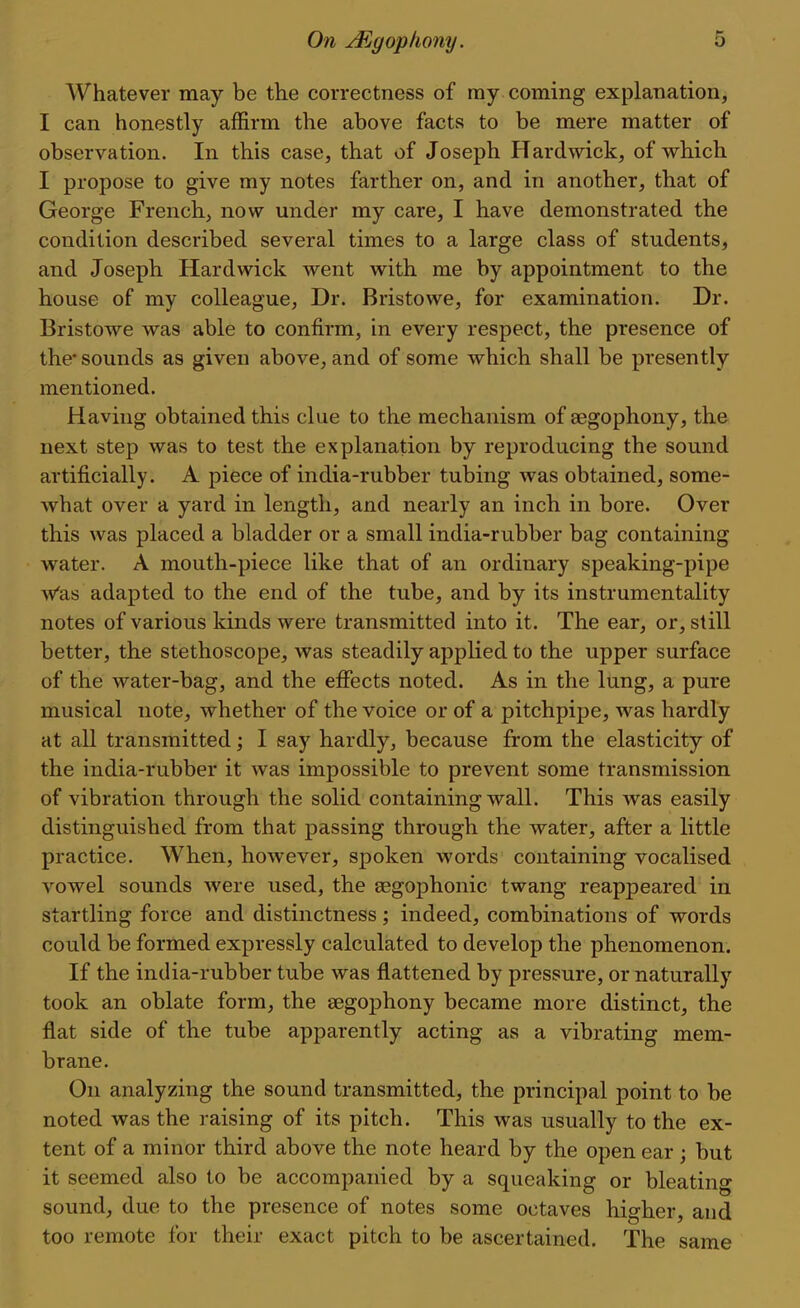 Whatever may be the correctness of ray coming explanation, I can honestly affirm the above facts to be mere matter of observation. In this case, that of Joseph Hardwick, of which I propose to give my notes farther on, and in another, that of George French, now under my care, I have demonstrated the condition described several times to a large class of students, and Joseph Hardwick went with me by appointment to the house of my colleague, Dr. Bristowe, for examination. Dr. Bristowe was able to confirm, in every respect, the presence of the* sounds as given above, and of some which shall be presently mentioned. Having obtained this clue to the mechanism of segophony, the next step was to test the explanation by reproducing the sound artificially. A piece of india-rubber tubing was obtained, some- what over a yard in length, and nearly an inch in bore. Over this was placed a bladder or a small india-rubber bag containing water. A mouth-piece like that of an ordinary speaking-pipe Vas adapted to the end of the tube, and by its instrumentality notes of various kinds were transmitted into it. The ear, or, still better, the stethoscope, was steadily applied to the upper surface of the water-bag, and the efifects noted. As in the lung, a pure musical note, whether of the voice or of a pitchpipe, was hardly at all transmitted; I say hardly, because from the elasticity of the india-rubber it was impossible to prevent some transmission of vibration through the solid containing wall. This was easily distinguished from that passing through the water, after a little practice. When, however, spoken words containing vocalised vowel sounds were used, the segophonic twang reappeared in startling force and distinctness; indeed, combinations of words could be formed expressly calculated to develop the phenomenon. If the india-rubber tube was flattened by pressure, or naturally took an oblate form, the segophony became more distinct, the flat side of the tube apparently acting as a vibrating mem- brane. On analyzing the sound transmitted, the principal point to be noted was the raising of its pitch. This was usually to the ex- tent of a minor third above the note heard by the open ear ; but it seemed also to be accompanied by a squeaking or bleating sound, due to the presence of notes some octaves higher, and too remote for their exact pitch to be ascertained. The same