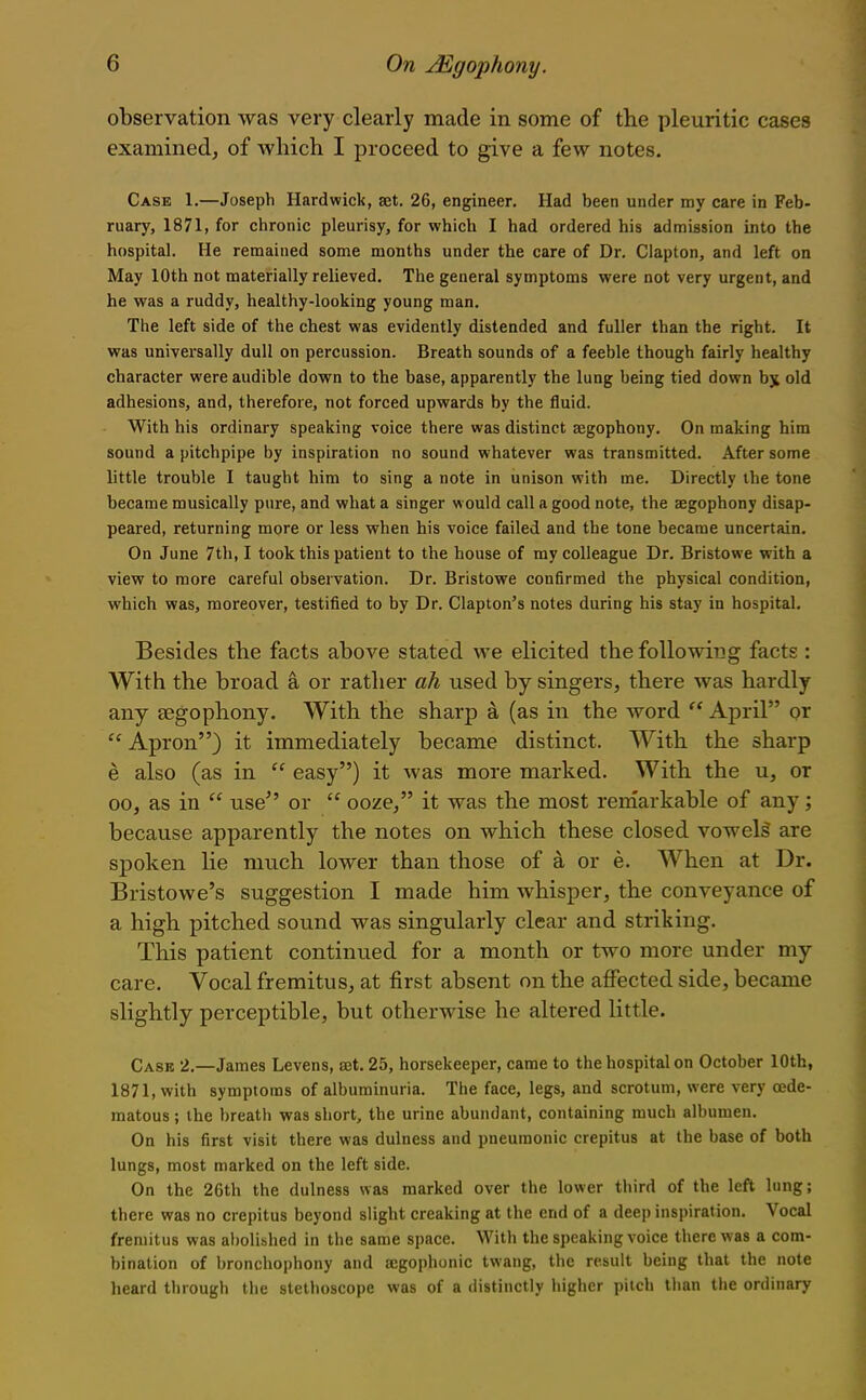 observation was very clearly made in some of the pleuritic cases examined, of which I proceed to give a few notes. Case 1.—Joseph Hardwick, a3t. 26, engineer. Had been under my care in Feb- ruary, 1871, for chronic pleurisy, for which I had ordered his admission into the hospital. He remained some months under the care of Dr. Clapton, and left on May 10th not materially relieved. The general symptoms were not very urgent, and he was a ruddy, healthy-looking young man. The left side of the chest was evidently distended and fuller than the right. It was universally dull on percussion. Breath sounds of a feeble though fairly healthy character were audible down to the base, apparently the lung being tied down bji old adhesions, and, therefore, not forced upwards by the fluid. With his ordinary speaking voice there was distinct segophony. On making him sound a pitchpipe by inspiration no sound whatever was transmitted. After some little trouble I taught him to sing a note in unison with me. Directly the tone became musically pure, and what a singer would call a good note, the aegophony disap- peared, returning more or less when his voice failed and the tone became uncertain. On June 7th, I took this patient to the house of ray colleague Dr. Bristowe with a view to more careful observation. Dr. Bristowe confirmed the physical condition, which was, moreover, testified to by Dr. Clapton's notes during his stay in hospital. Besides the facts above stated we elicited the following facts : With the broad a or rather ah used by singers, there was hardly any aegophony. With the sharp a (as in the word  April or  Apron) it immediately became distinct. With the sharp e also (as in  easy) it was more marked. With the u, or 00, as in  use or  ooze, it was the most remarkable of any; because apparently the notes on which these closed vowels are spoken lie much lower than those of a or e. When at Dr. Bristowe's suggestion I made him whisper, the conveyance of a high pitched sound was singularly clear and striking. This patient continued for a month or two more under my care. Vocal fremitus, at first absent on the affected side, became slightly perceptible, but otherwise he altered little. Case 2.—James Levens, set. 25, horsekeeper, came to the hospital on October 10th, 1871, with symptoms of albuminuria. The face, legs, and scrotum, were very cede- matous; the breath was short, the urine abundant, containing much albumen. On his first visit there was dulness and pneumonic crepitus at the base of both lungs, most marked on the left side. On the 26th the dulness was marked over the lower third of the left lung; there was no crepitus beyond slight creaking at the end of a deej) inspiration. Vocal fremitus was abolished in the same space. With the speaking voice there was a com- bination of bronchophony and aegophonic twang, the result being that the note heard through the stethoscope was of a distinctly higher pitch than the ordinary